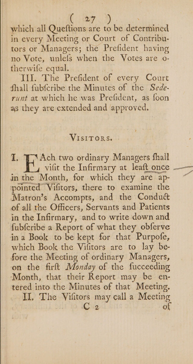 which all Queftions are to be determined in every Meeting or Court of Contribu- tors or Managers; the Prefident having no Vote, unlefs when the Votes are o- therwife equal. _ | Ill. The Prefident of every Court fhall fubfcribe the Minutes of the Sede- runt at which he was Prefident, as foon as they are extended and approved. VISITORS. I, Ach two ordinary Managers fhall vifit the Infirmary at leaft once in the Month, for which they are ap- pointed Vifitors, there to examine the Matron’s Accompts, and the Conduct of all the Officers, Servants and Patients in the Infirmary, and to write down and fubfcribe a Report of what they obferve in a Book to be kept for that Purpofe, which Book the Vifitors are to lay be- fore the Meeting of ordinary Managers, on the firft Monday of the fucceeding ‘Month, that their Report may be en- tered into the Minutes of that Meeting. II, The Vifitors may call a Meeting ‘Og of