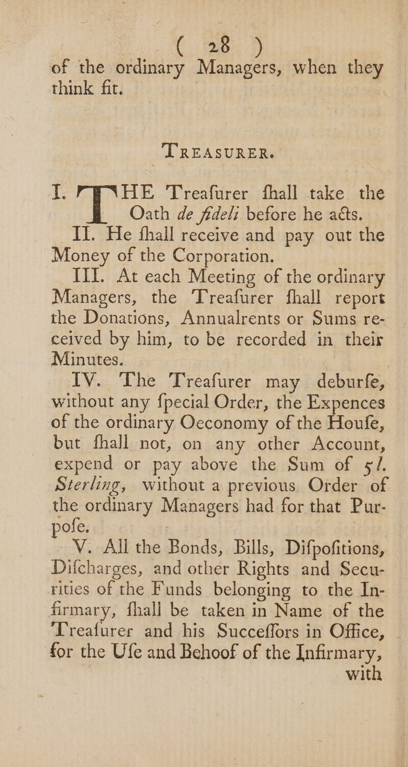 at ae of the ordinary Managers, when they think fit. TREASURER. I. HE Treafurer fhall take the Oath de fideli before he aéts. IT. He fhall receive and pay out the Money of the Corporation. III. At each Meeting of the ordinary Managers, the Treafurer fhall report the Donations, Annualrents or Sums re- ceived by him, to be recorded in their Minutes. IV. The Treafurer may deburfe, without any fpecial Order, the Expences _ of the ordinary Oeconomy of the Houfe, but fhall not, on any other Account, expend or pay above the Sum of §/. Sterling, without a previous Order of the ordinary Managers had for that Pur- ofe. | V. All the Bonds, Bills, Difpofitions, Difcharges, and other Rights and Secu- rities of the Funds belonging to the In- firmary, fhall be taken in Name of the ‘Treafurer and his Succeffors in Office, - for the Ufe and Behoof of the Infirmary, with