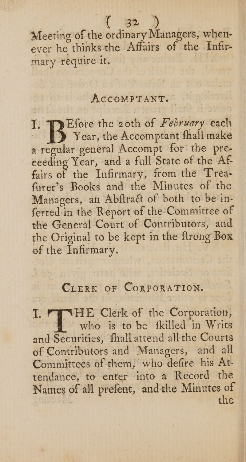 | Be | Meeting of the ordinary Managers, when- ever he thinks the Affairs of the -Infir- mary require it. AccomMPTANT. I. Efore the 2oth of February each | Year, the Accomptant fhall make a regular general Accompt for: the pre- ceeding Year, and a full State of the AF fairs of the Infirmary, from the ‘T'rea- farer’s Books and the Minutes of the Managers, an Abftrac&amp;t of both to be in- ferted in the Report of the Committee of the General Court of Contributors, and the Original to be kept in the ftrong Box of the Infirmary. CLERK OF CorPORATION. I. PYNHE Clerk of the Corporation, who is to be fkilled in Writs and Securities, fhall attend all the Courts of Contributors and Managers, and all Committees of them; who defire his At- tendance, to enter into a Record the Names of all prefent, andthe Minutes of | the