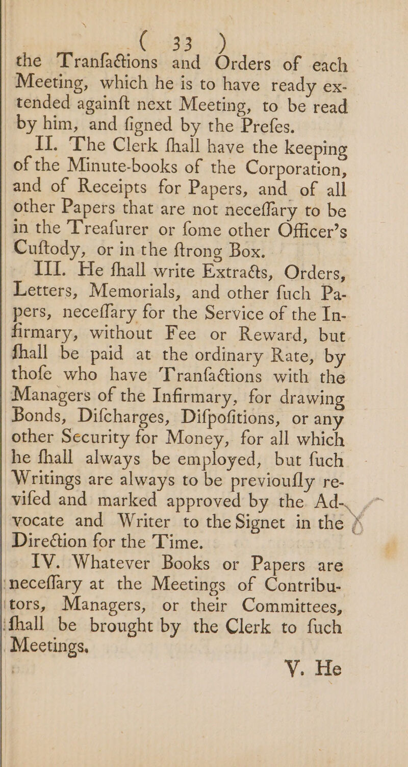 ia ls 23388 the Tranfa@ions and fii: of each Meeting, which he is to have ready ex- tended againft next Meeting, to be read by him, and figned by the Prefes. I]. The Clerk fhall have the keeping of the Minute-books of the Corporation, and of Receipts for Papers, and of all other Papers that are not neceflary to be in the Treafurer or fome other Officer’s Cuftody, or in the ftrong Box. III. He fhall write Extra&amp;s, Orders, Letters, Memorials, and other fuch Pa- pers, neceffary for the Service of the In- firmary, without Fee or Reward, but Shall be paid at the ordinary Rate, by thofe who have Tranfaéions with the Managers of the Infirmary, for drawing Bonds, Difcharges, Difpofitions, or any other Security for Money, for all which he fhall always be employed, but fuch Writings are always to be previoufly re- vocate and Writer to the Signet in the » Direction for the Time. IV. Whatever Books or Papers are ‘neceflary at the Meetings of Contribu- ‘tors, Managers, or their Committees, ifhall be brought by the Clerk to fuch “Meetings,