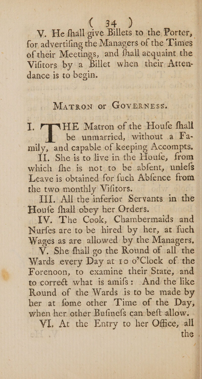 V. He hall give Billets to the Porter, for advertifing the Managers of the Times of their Meetings, and fhall acquaint the Vifitors by a Billet when their Atten- dance is to begin. MaTRON or GOVERNESS. I. HE Matron of the Houfe fhall ; be unmarried, without a Fa- mily, and capable of keeping Accompts. Il. She is to live in the Houfe, from which fhe is not to be abfent, unlefs Leave is obtained for fuch Abfence from the two monthly Vifitors. df | III. All the inferior Servants in the Houfe fhall obey her Orders. LV. The Cook, Chambermaids and Nurfes are to be hired by her, at fuch Wages as are allowed by the Managers, V. She fhall go the Round of vall. the Wards every Day at 10 0’Clock of the Forenoon, to examine their State, and to correc what is amifs: And the like Round of the Wards is to be made by ber at fome other Time of the Day, when her other Bufinefs can beft allow. | VI At the Entry to her Office, all the . 4