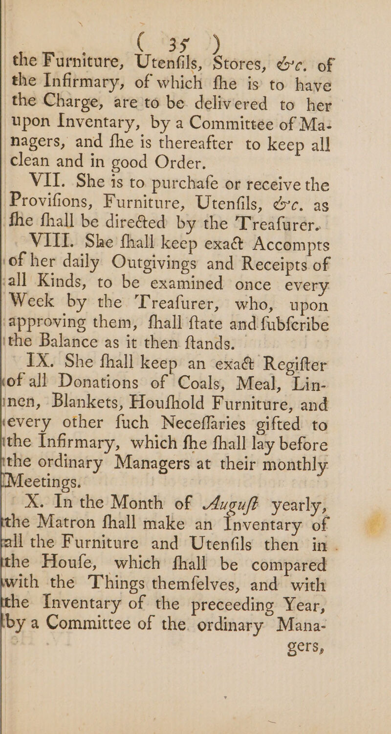 3 the Furniture, Utenfils, Stores, ec. of the Infirmary, of which fhe is to have the Charge, are to be delivered to her upon Inventary, by a Committee of Ma- nagers, and fhe is thereafter to keep all clean and in good Order. VII. She is to purchafe or receive the Provifions, Furniture, Utenfils, ec. ag fhe fhall be dire&amp;ed by the Treafurer. VIIL She thall keep exa&amp; Accompts of her daily Outgivings and Receipts of all Kinds, to be examined once every. Week by the Treafurer, who, upon ‘approving them, fhall ftate and fub{eribe ithe Balance as it then ftands. IX. She fhall keep an exa&amp; Regifter of all Donations of Coals, Meal, Lin- inen, Blankets, Houfhold Furniture, and ‘every other fuch Neceflaries gifted to the Infirmary, which fhe fhall lay before the ordinary Managers at their monthly Vleetings. X. In the Month of Auguft yearly, he Matron fhall make an Inventary of li the Furniture and Utenfils then in. he Houfe, which fhall be compared with the Things themfelves, and with he Inventary of the preceeding Year, by a Committee of the. ordinary Mana- ) gers,