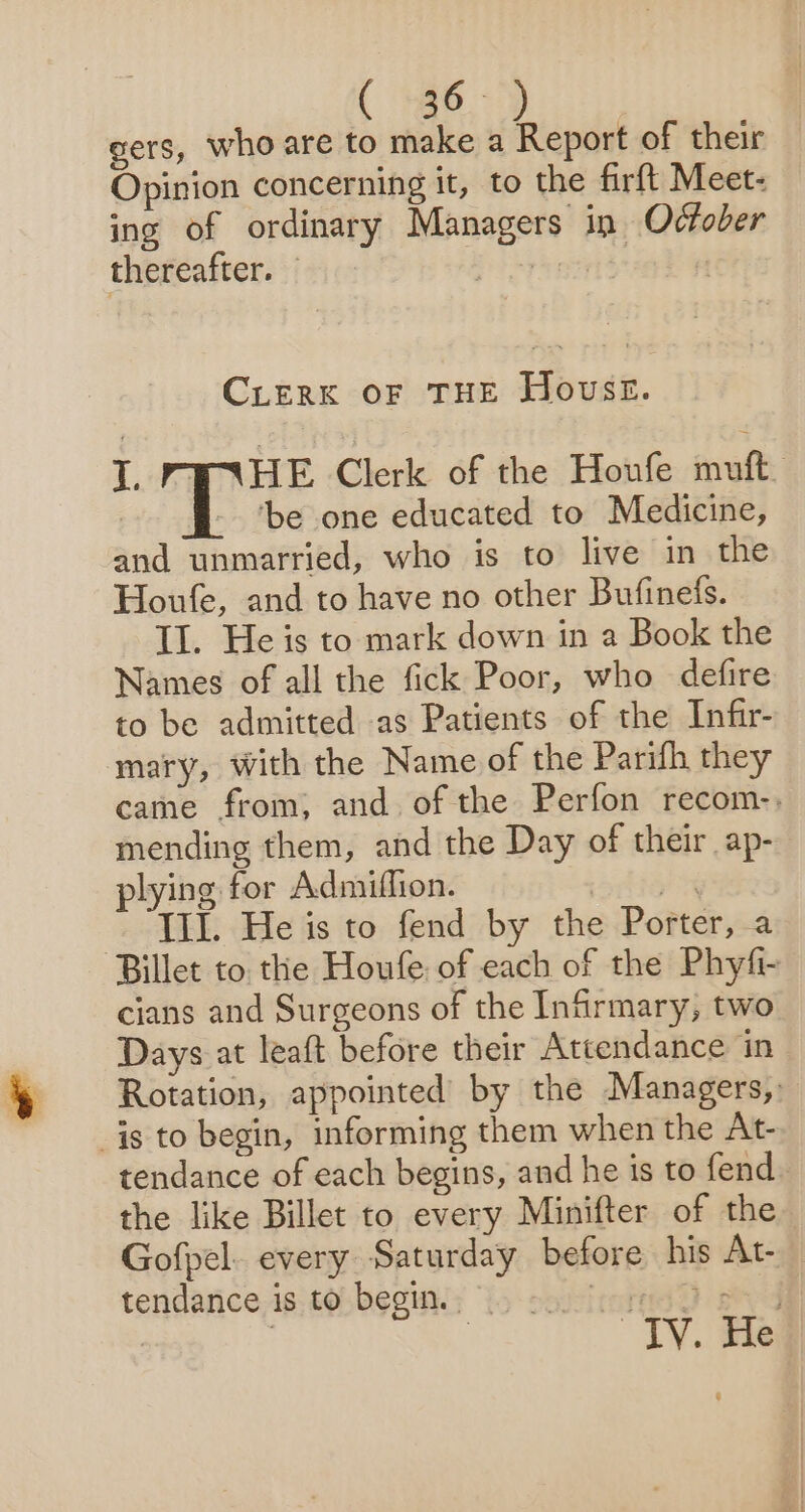 ( +46) gers, who are to make a Report of their Opinion concerning it, to the firft Meet- ing of ordinary Managers in October thereafter. — ere, igh CLERK OF THE Howse. lL PWHE Clerk of the Houfe muft - be one educated to Medicine, and unmarried, who is to live in the Houfe, and to have no other Bufinefs. Il. He is to mark down in a Book the Names of all the fick Poor, who defire to be admitted as Patients of the Infir- mary, with the Name of the Parifh they came from, and of the Perfon recom-. mending them, and the Day of their ap- plying for Admiffion. yon ~ TIL. He is to fend by the Porter, a Billet to. the Houfe of each of the Phyfi- cians and Surgeons of the Infirmary, two Days at leaft before their Attendance in Rotation, appointed’ by the Managers, is to begin, informing them when the At- tendance of each begins, and he is to fend the like Billet to every Minifter of the Gofpel. every Saturday before his At- tendance is to begin. | Perey ee 7 , TY. ie