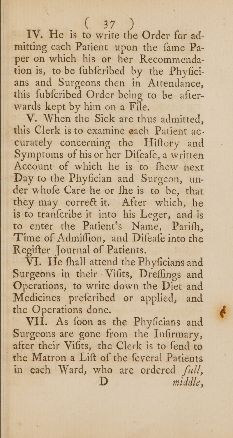 Ley. D lV. He is to write the Order for ad- mitting each Patient upon the fame Pa- per on which his or her Recommenda- tion is, to be fubferibed by the Phyfici- ans and Surgeons then in Attendance, this fubfcribed Order being to be after- wards kept by him on a File. ~V. When the Sick are thus admitted, this Clerk is to examine each Patient ac- curately concerning the Hiftory and Symptoms of his or her Difeafe, a written Account of which he is to fhew next Day to the Phyfician and Surgeon, un- der whofe Care he or fhe is to be, that they may corre&amp; it. After which, he is to tranfcribe it into his Leger, and is to enter the Patient’s Name, Parith, Time of Admiflion, and Difeafe into the Regifter Journal of Patients. VI. He fhall attend the Phyficians and Surgeons in their - Vifits, Dreflings and Operations, to write down the Diet and Medicines prefcribed or applied, and the Operations done. VII. As foon as the Phyficians and Surgeons are gone from the Infirmary, after their Vifits, the Clerk is to fend to the Matron a Lift of the feveral Patients in each Ward, who are ordered fu//, D middle,