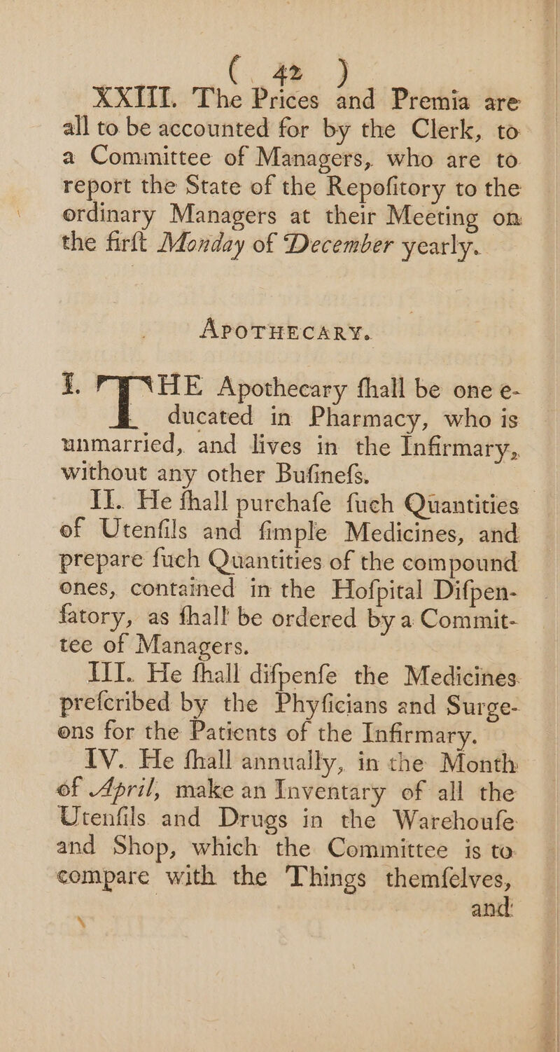 XXIII. The Prices and Premia are all to be accounted for by the Clerk, to a Committee of Managers, who are to report the State of the Repofitory to the ordinary Managers at their Meeting on the firft Monday of December yearly. APOTHECARY. i. ‘HE Apothecary thall be one e- di &amp; ducated in Pharmacy, who is unmarried, and lives in the Infirmary, without any other Bufinefs. | I}. He thall purchafe fuch Quantities of Utenfils and fimple Medicines, and prepare fuch Quantities of the compound ones, contained in the Hofpital Difpen- fatory, as fhall be ordered by a Commit- tee of Managers. IIT. He fhall difpenfe the Medicines. prefcribed by the Phyficians and Surge- ons for the Patients of the Infirmary. — IV. He fhall annually, in the Month of April, make an Tnventary of all the Utenfils and Drugs in the Warehoufe and Shop, which the Committee is to. compare with the Things yeahs be and: ‘\