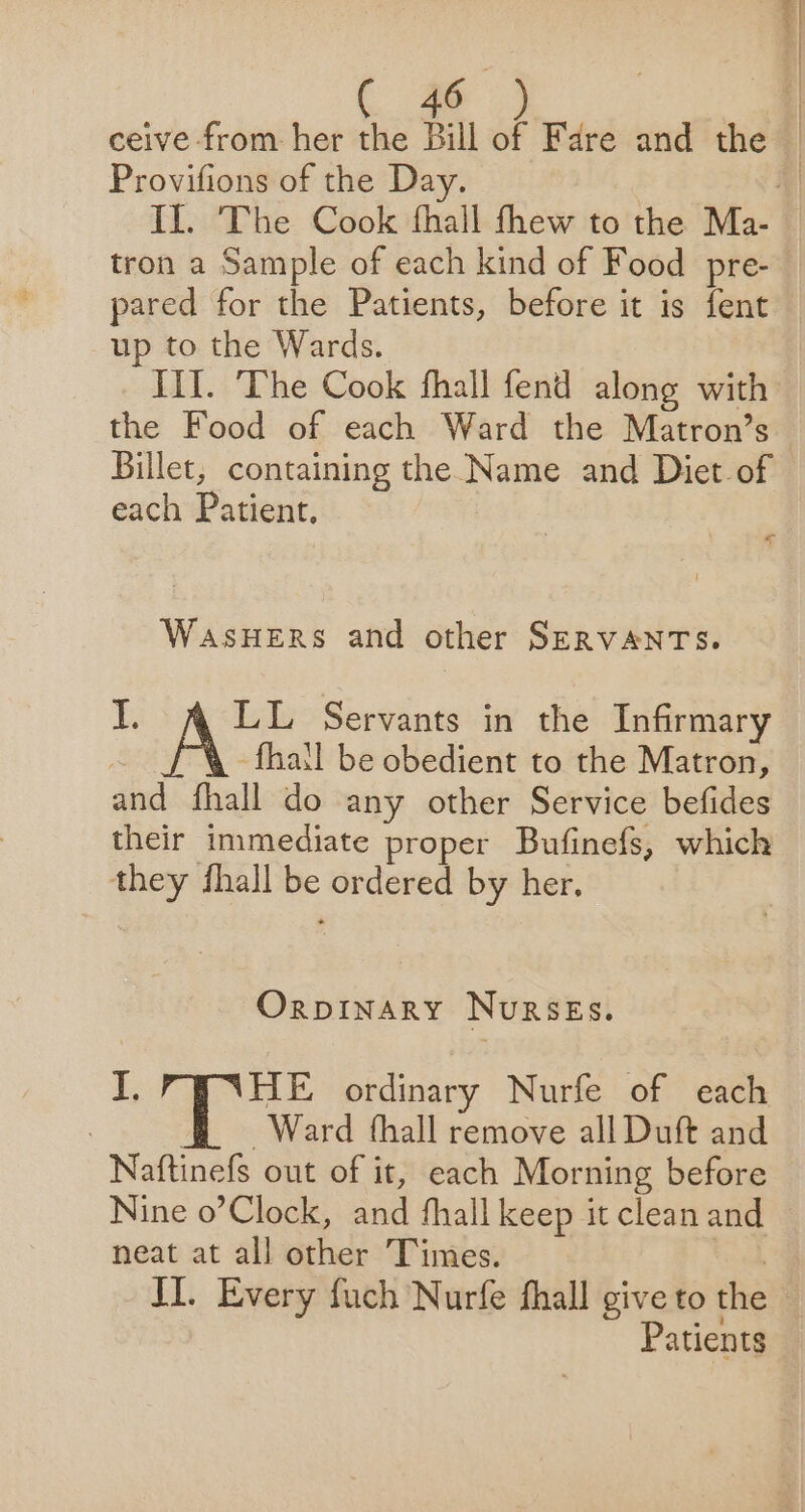 ceive from her the Bill of Fare and the _ Provifions of the Day. ‘| Il. The Cook fhall thew to the Ma- tron a Sample of each kind of Food pre- pared for the Patients, before it is fent up to the Wards. Til. The Cook fhall fend along with the Food of each Ward the Matron’s Billet, containing the Name and Diet-of each Patient. - | WasHERS and other SERVANTS. ai elas Servants in the Infirmary | -fhatl be obedient to the Matron, and fhall do any other Service befides their immediate proper Bufinefs, which they shall be ordered by her. Orpinary Nurses. J. HE ordinary Nurfe of each | T Ward thall remove all Duft and Naftinefs out of it, each Morning before Nine o’Clock, and fhall keep it clean and neat at all other Times. II. Every fuch Nurfe fhall give to the | Patients