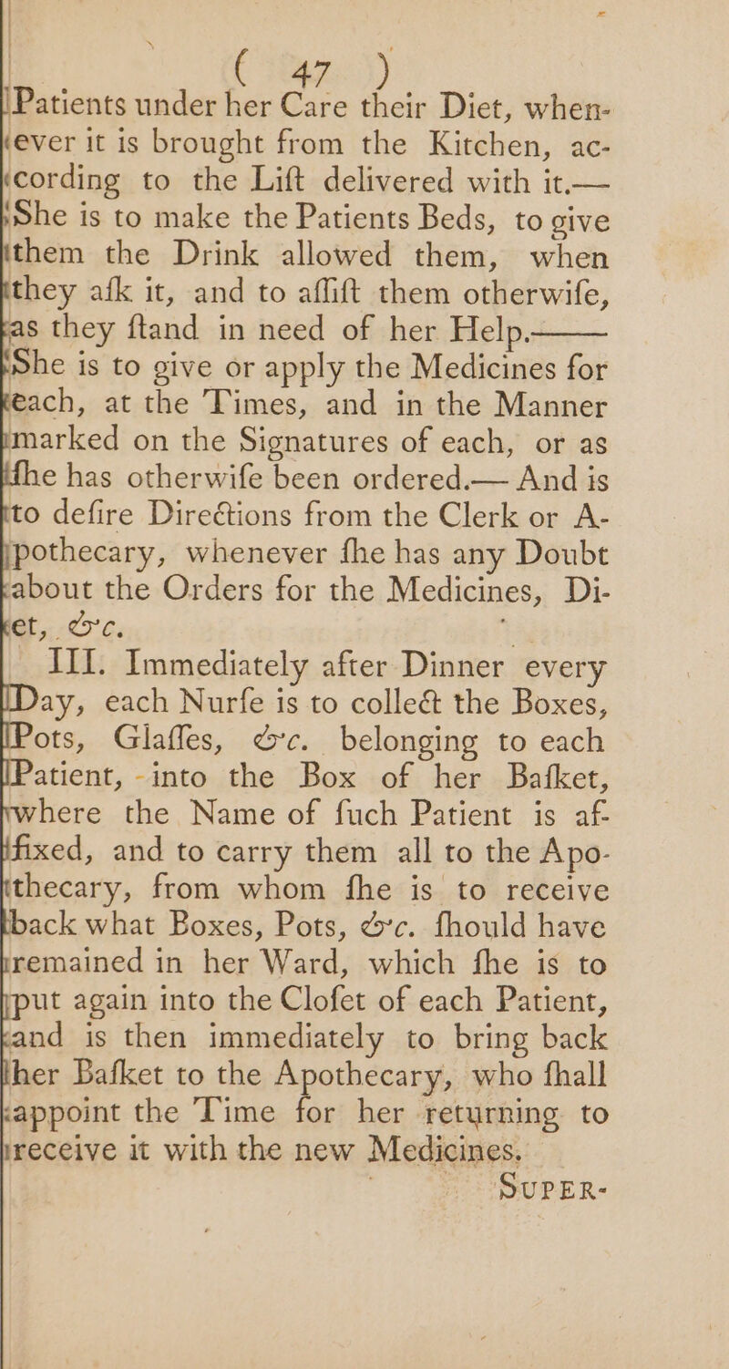 5 4 ; Patients under her Care their Diet, when- (ever it is brought from the Kitchen, ac- ‘cording to the Lift delivered with it.— She is to make the Patients Beds, to give them the Drink allowed them, when they afk it, and to affift them otherwife, as they ftand in need of her Help. She is to give or apply the Medicines for ach, at the Times, and in the Manner marked on the Signatures of each, or as e has otherwife been ordered.— And is to defire Direétions from the Clerk or A- pothecary, whenever fhe has any Doubt about the Orders for the Medicines, Di- et, %c. +3 III. Immediately after Dinner every ay, each Nurfe is to collect the Boxes, ots, Glaffes, ec. belonging to each atient, -into the Box of her Bafket, here the Name of fuch Patient is af fixed, and to carry them all to the Apo- thecary, from whom fhe is to receive back what Boxes, Pots, ec. fhould have remained in her Ward, which fhe is to ut again into the Clofet of each Patient, and is then immediately to bring back her Bafket to the rpothecany who fhall c&lt;appoint the Time for her retyrning to ireceive it with the new Medicines. | SUPER-