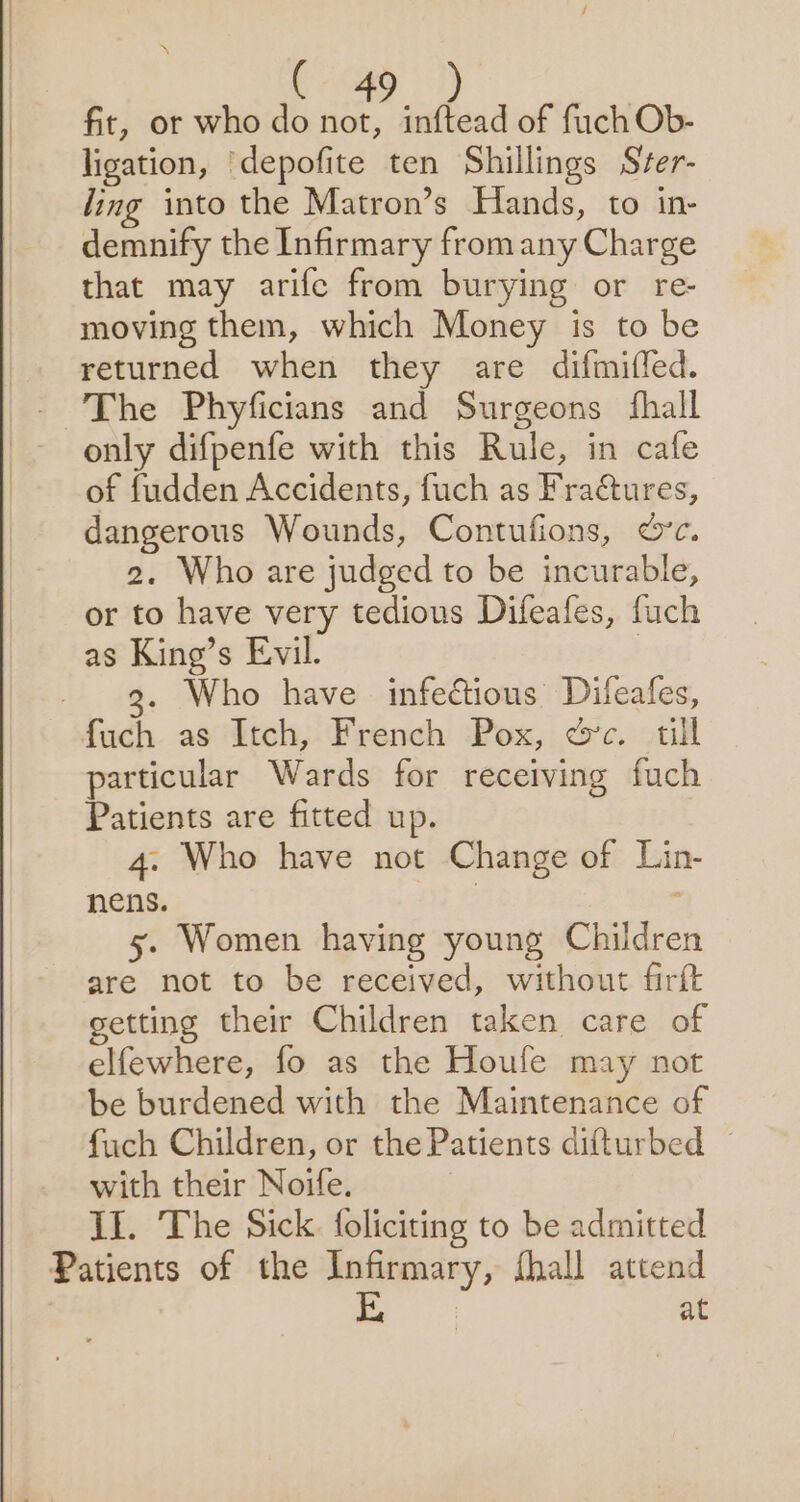 fit, or who do not, inftead of fuch Ob- ligation, ‘depofite ten Shillings Sver- ling into the Matron’s Hands, to in- demnify the Infirmary from any Charge that may arife from burying or re- moving them, which Money is to be returned when they are difmiffed. The Phyficians and Surgeons fhall only difpenfe with this Rule, in cafe of fudden Accidents, fuch as Fractures, dangerous Wounds, Contufions, &amp;’c. 2. Who are judged to be incurable, or to have very tedious Difeafes, fuch as King’s Evil. | 9. Who have infectious Difeafes, fuch as Itch, French Pox, ec. till particular Wards for receiving fuch Patients are fitted up. 4. Who have not Change of Lin- nens. 5. Women having young Children are not to be received, without firft setting their Children taken care of elfewhere, fo as the Houfe may not be burdened with the Maintenance of fuch Children, or the Patients difturbed with their Noife. | II. The Sick. foliciting to be admitted Patients of the Infirmary, fhall attend at