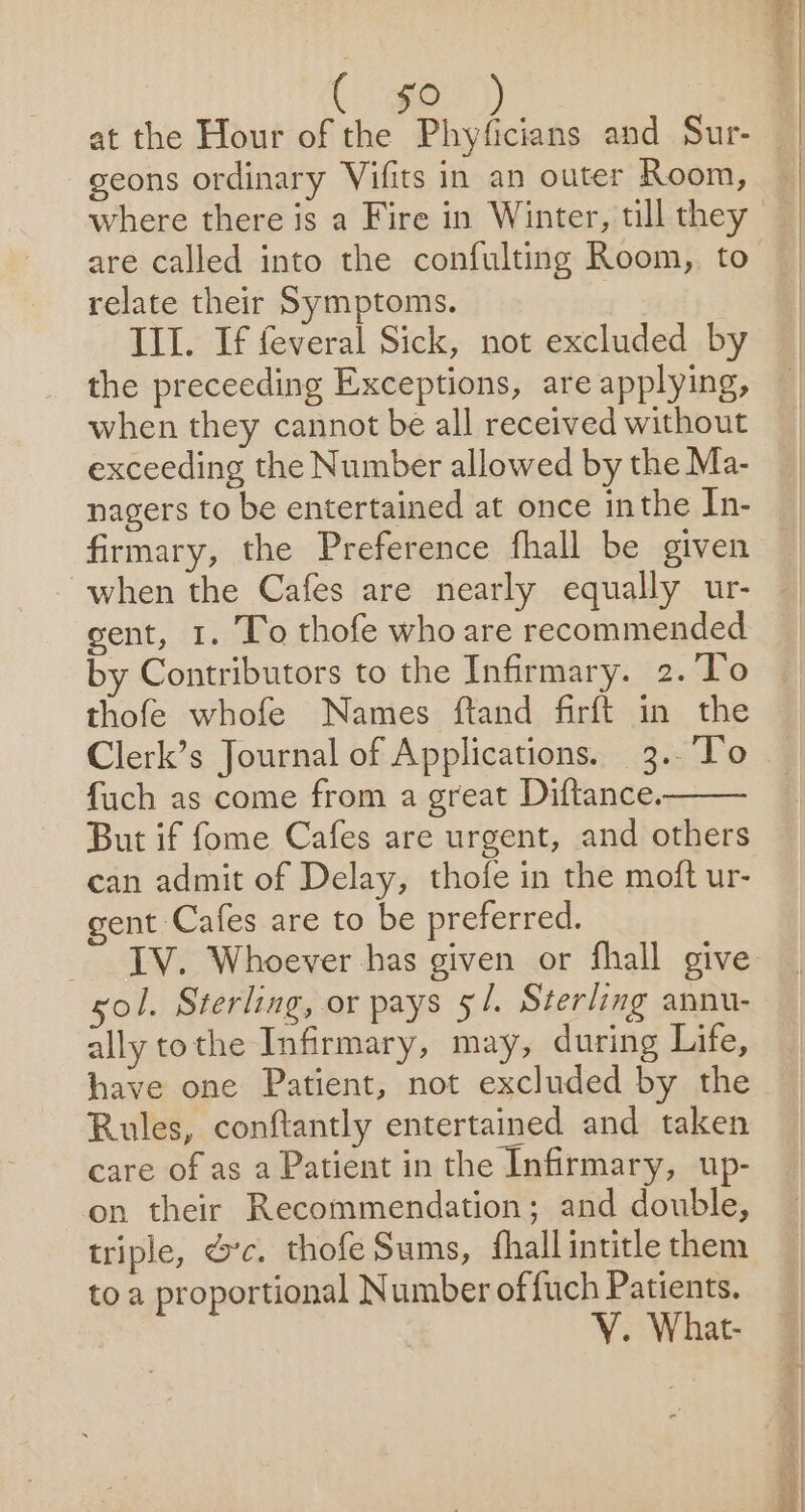 at the Hour of the Phyficians and Sur- geons ordinary Vifits in an outer Room, relate their Symptoms. III. If feveral Sick, not excluded by the preceeding Exceptions, are applying, when they cannot be all received without exceeding the Number allowed by the Ma- nagers to be entertained at once inthe In- firmary, the Preference fhall be given when the Cafes are nearly equally ur- gent, 1. To thofe who are recommended by Contributors to the Infirmary. 2.To thofe whofe Names ftand firft in the Clerk’s Journal of Applications. 3..’To fuch as come from a great Diftance. But if fome Cafes are urgent, and others can admit of Delay, thofe in the moft ur- gent Cafes are to be preferred. gol. Sterling, or pays 51. Sterling annu- ally tothe Infirmary, may, during Life, Rules, conftantly entertained and taken care of as a Patient in the Infirmary, up- on their Recommendation; and double, triple, &amp;’c. thofe Sums, fhall intitle them to a proportional Number of fuch Patients. VY. What-