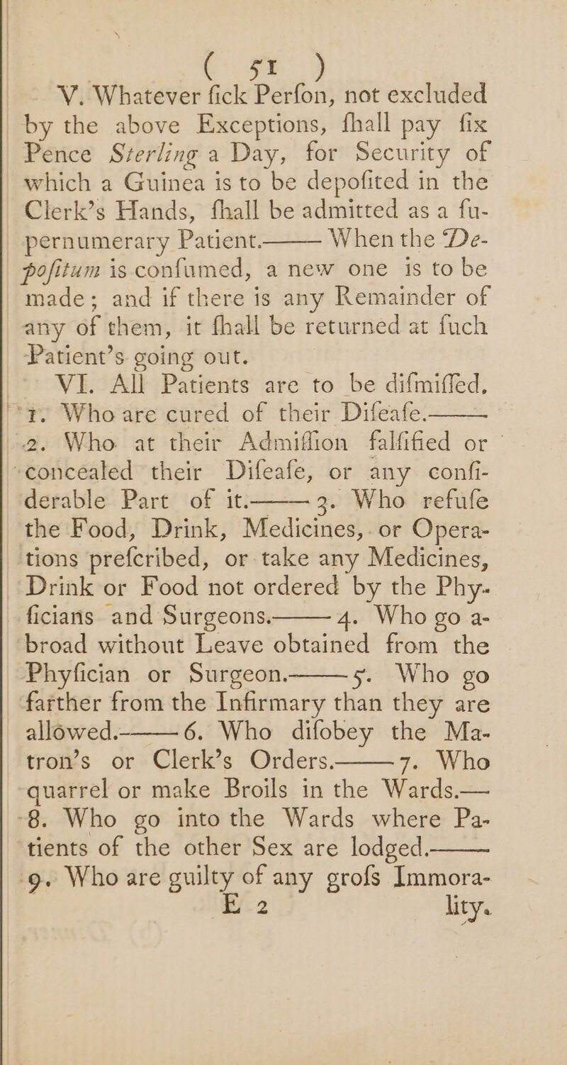 V. Whatever fick A not excluded by the above Exceptions, fhall pay fix Pence Sterling a Day, for Security of which a Guinea is to be depofited in the Clerk’s Hands, fhall be admitted as a fu- pernumerary Patient. When the De- pofitum is confumed, a new one is to be made; and if there is any Remainder of any of them, it fhall be returned at fuch Patient’s going out. VI. All Patients are to be difmiffed. derable Part of it——3. Who refufe the Food, Drink, Medicines, or Opera- 4. Who go a- broad without Leave obtained from the Phyfician or Surgeon. 5. Who go farther from the Infirmary than they are allowed. 6. Who difobey the Ma- tron’s or Clerk’s Orders. 7. Who quarrel or make Broils in the Wards.— tients of the other Sex are lodged. lity.