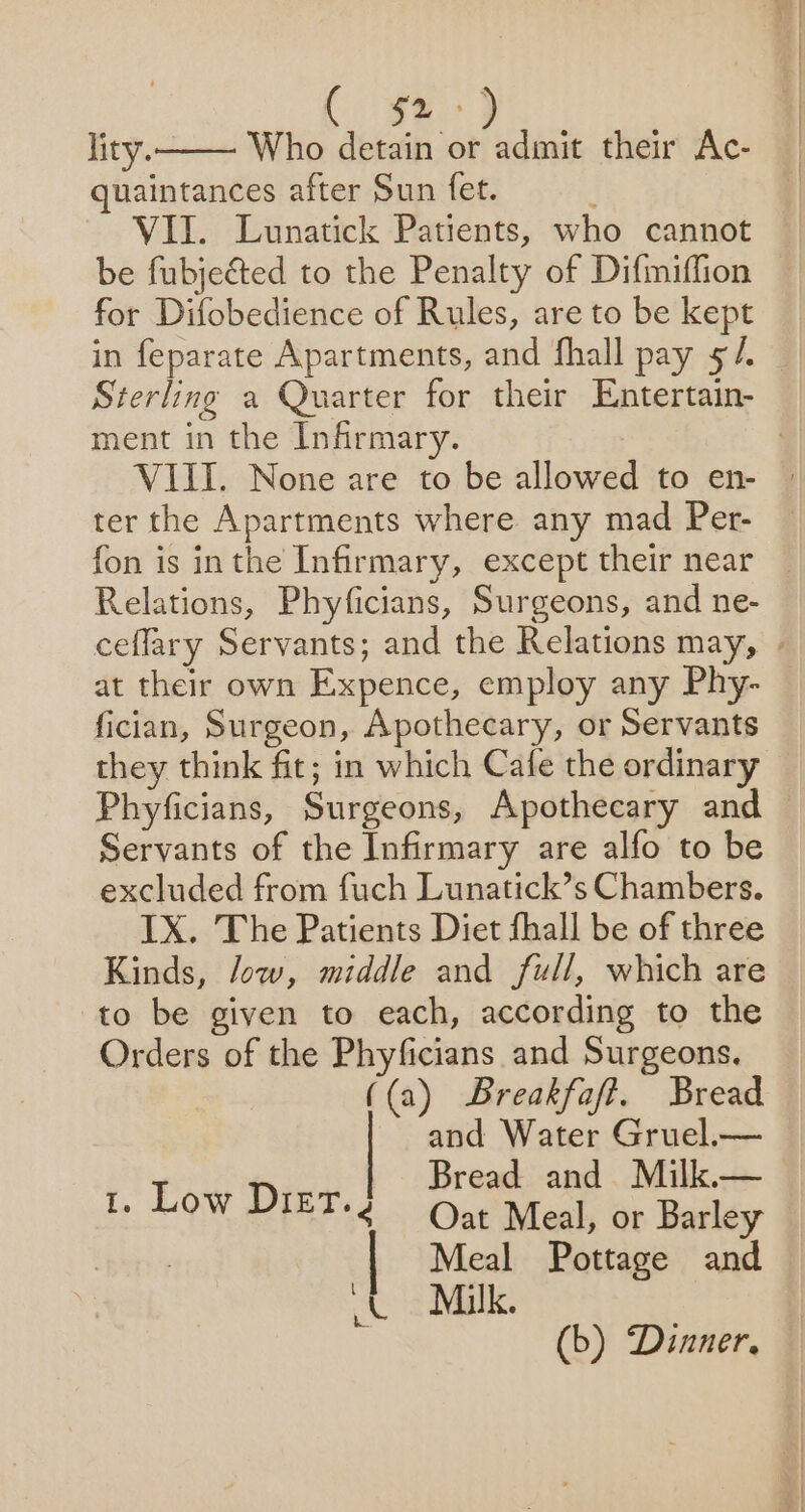 lity. Who detain or admit their Ac- quaintances after Sun fet. VII. Lunatick Patients, who cannot be fubjected to the Penalty of Difmiffion for Difobedience of Rules, are to be kept in feparate Apartments, and fhall pay 5/. Sterling a Quarter for their Entertain- ment in the Infirmary. VIII. None are to be allowed to en- ter the Apartments where any mad Per- fon is inthe Infirmary, except their near — Relations, Phyficians, Surgeons, and ne- ceflary Servants; and the Relations may, . at their own Expence, employ any Phy- fician, Surgeon, Apothecary, or Servants they think fit; in which Cafe the ordinary Phyficians, Surgeons, Apothecary and — Servants of the Infirmary are alfo to be excluded from fuch Lunatick’s Chambers. IX. The Patients Diet fhall be of three Kinds, low, middle and full, which are to be given to each, according to the Orders of the Phyficians and Surgeons. ((a) Breakfaft. Bread and Water Gruel.— hoa Bread and Milk.— Ee MOW MIET+ 4 Oat Meal, or Barley | Meal Pottage and J Muk. (b) Dinner.