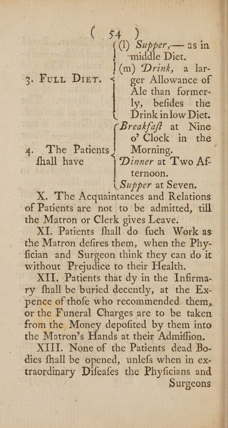 ((1) Supper,— as in | * “middle Diet. | (m) ‘Drink, a lar- 3. Fury Diet. &lt; — ger Allowance of | Ale than former- | ly, befides the (Drink inlow Diet. (Breakfaf? at Nine 4. The Patients? Morning. fhall have | Dinner at Two AF ternoon. \ Supper at Seven. X. The Acquaintances and Relations of Patients are not to be admitted, till the Matron or Clerk gives Leave. XI. Patients fhall.do fuch Work as. the Matron defires them, when the Phy- fician and Surgeon think they can do it without Prejudice to their Health. XII. Patients that dy in the Infirma- ry fhall be buried decently, at the Ex- pence of thofe who recommended them, th Dabs from the Money depofited by them into the Matron’s Hands at their Admiffion. XIII. None of the Patients dead Bo- dies fhall be opened, unlefs when in ex- traordinary Difeafes the Phyficians and surgeons