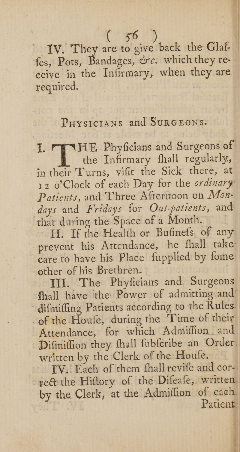 TV. They are to give back the Glaf | fes, Pots, Bandages, &amp;c. which they re- | ceive in the Infirmary, when they are required. Puysicians and SuRGEONS: i a tere Phyficians and Surgeons of the Infirmary fhall regularly, $n their Turns, vifit the Sick there, at 12 0o’Clock of each Day for the ordinary Patients, and Three Afternoon on Mozn- days and Fridays for Out-patients, and: ‘that during the Space of a Month. TH. If the Health or Bufinefs, of any prevent his Attendance, he fhall take care to have his Place fupplied by fome other of his Brethren. Ill. The Phyficians and Surgeons {hall have ‘the Power of admitting and’ - difmiffing Patients according to the Rules. of the Houfe, during the Time of their Attendance; for which Admiffion. and Difimiffion they. fhall fubferibe an Order: written by the Clerk of the Houfe. TV. Each of them fhall revife and cor- re&amp; the Hiftory of the Difeafe, written by the Clerk, at the Admiffion of each. an Patient | | 4 &amp; |