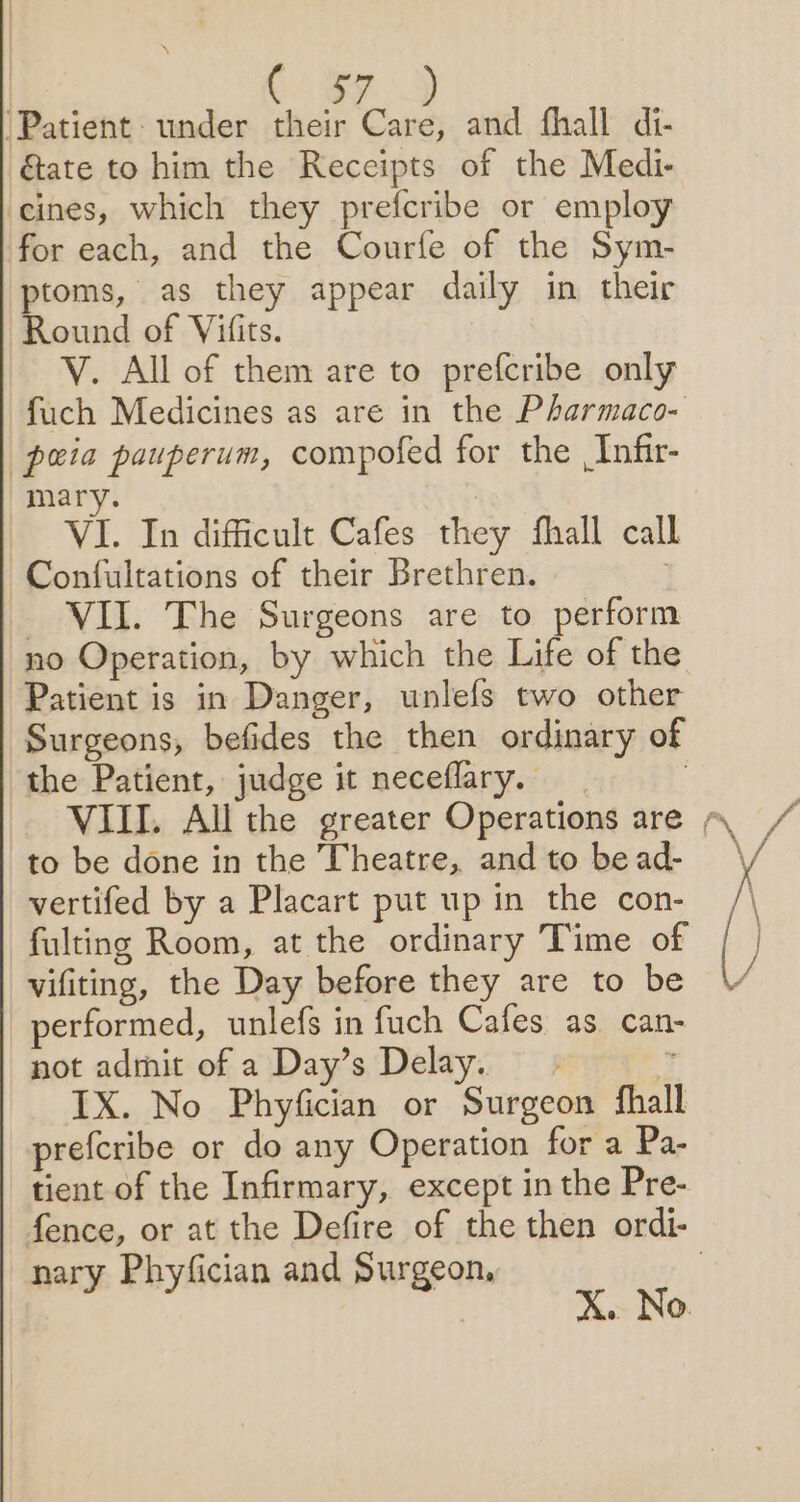 ‘Patient: under their Care, and fhall di- &amp;ate to him the Receipts of the Medi- cines, which they prefcribe or employ for each, and the Courfe of the Sym- ptoms, as they appear daily in their Round of Vifits. | V. All of them are to prefcribe only fuch Medicines as are in the Pharmaco- peia pauperum, compofed for the Infir- mary. | VI. In difficult Cafes they fhall call Confultations of their Brethren. | _ VII. The Surgeons are to perform no Operation, by which the Life of the Patient is in Danger, unlefs two other Surgeons, befides the then ordinary of the Patient, judge it neceflary. ; VIII. All the greater Operations are ~. to be done in the Theatre, andto bead- ° vertifed by a Placart put up in the con- fulting Room, at the ordinary Time of vifiting, the Day before they are to be performed, unlefs in fuch Cafes as. can- not admit of a Day’s Delay. ’ IX. No Phyfician or Surgeon fhall prefcribe or do any Operation for a Pa- tient of the Infirmary, except in the Pre- fence, or at the Defire of the then ordi- nary Phyfician and Surgeon, | ? | X. No