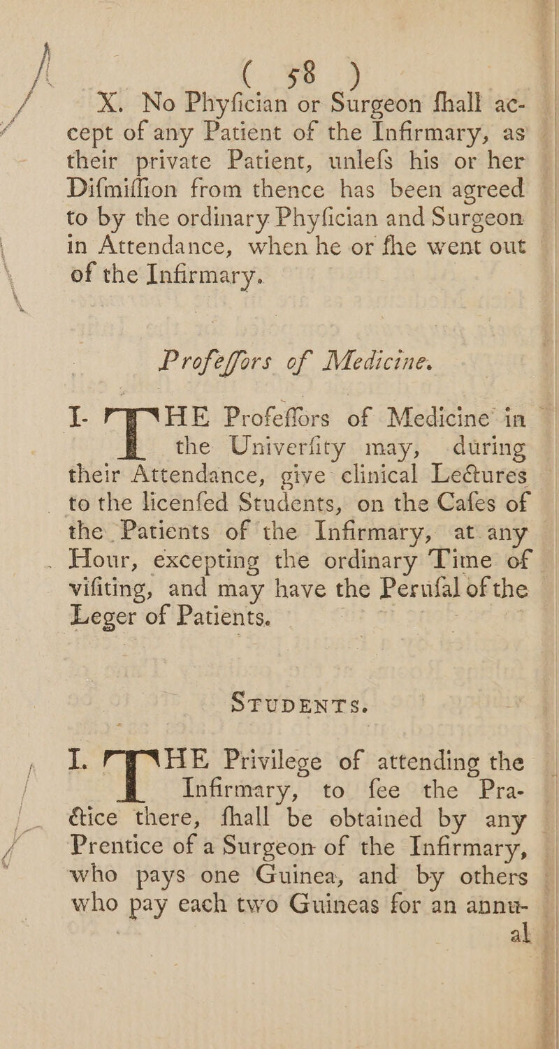 f ._f of i | X. No Phyfician or Surgeon fhall ac- their private Patient, unlefs his or her Difmiffion from thence has been agreed to by the ordinary Phyfician and Surgeon in Attendance, when he or fhe went out of the Infirmary. Profeffors of Medicine. the Univerfity may, during their Attendance, give clinical Le&amp;ures vifiting, and may have the Perufal of the Leger of Patients. | STUDENTS. I. HE Privilege of attending the Infirmary, to fee the Pra- Prentice of a Surgeon of the Infirmary, al ; | | q 2) * |