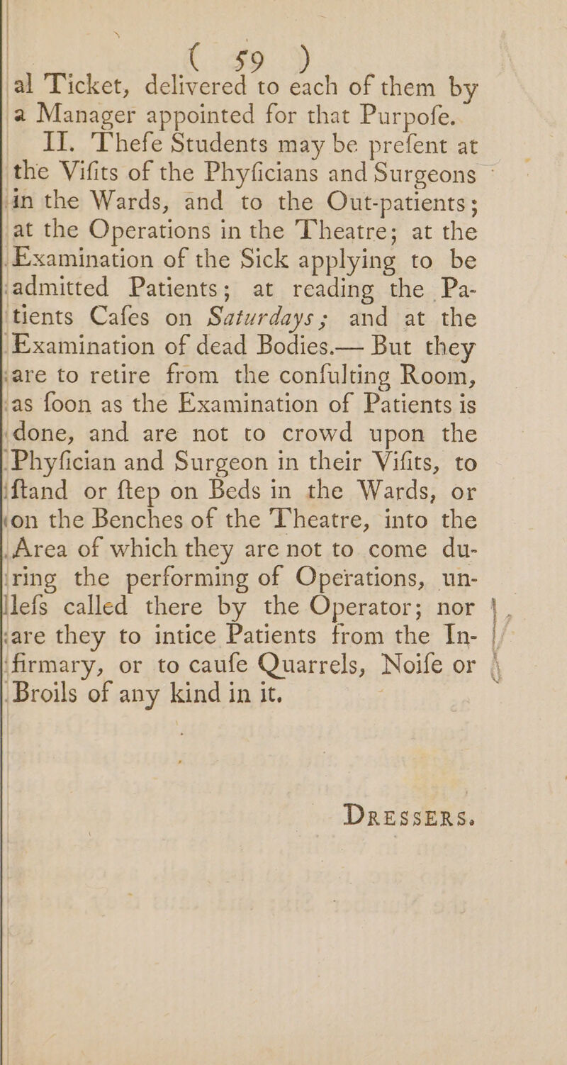 iia cD al Ticket, delivered to each of them by a Manager appointed for that Purpofe. II. Thefe Students may be prefent at in the Wards, and to the Out-patients; at the Operations in the Theatre; at the Examination of the Sick applying to be admitted Patients; at reading the Pa- tients Cafes on Saturdays; and at the Examination of dead Bodies.— But they ‘are to retire from the confulting Room, ‘as foon as the Examination of Patients is done, and are not to crowd upon the -Phyfician and Surgeon in their Vifits, to i{tand or ftep on Beds in the Wards, or ‘on the Benches of the Theatre, into the _Area of which they are not to come du- ‘ring the performing of Operations, un- llefs called there by the Operator; nor ‘are they to intice Patients from the In- ‘firmary, or to caufe Quarrels, Noife or Broils of any kind in it. 3 DRESSERS. | 7 /