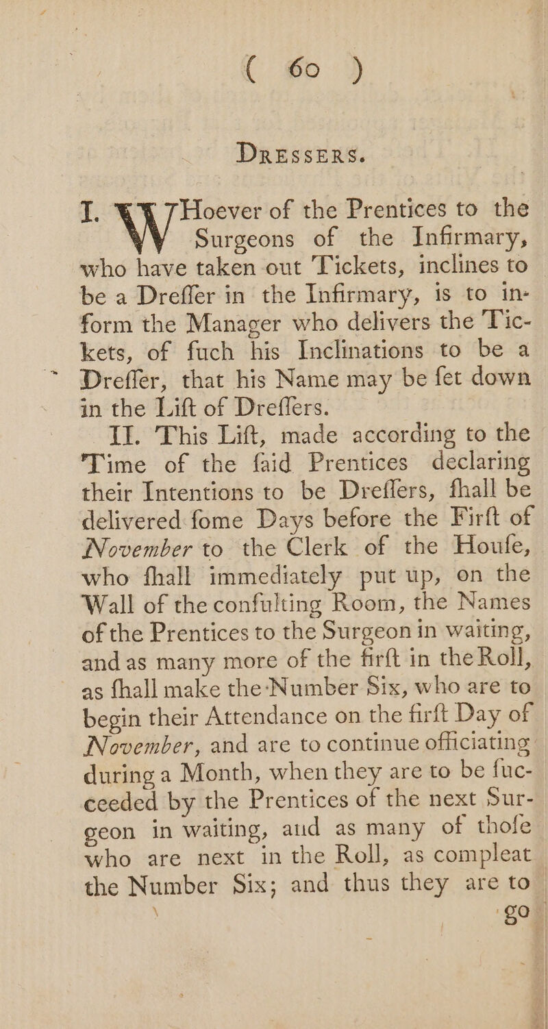 ( Go ) DRESSERS. I. Hoever of the Prentices to the Surgeons of the Infirmary, who have taken out Tickets, inclines to be a Dreffer in the Infirmary, is to in- form the Manager who delivers the ‘Tic- kets, of fuch his Inclinations to be a in the Lift of Dreffers. Il. This Lift, made according to the Time of the faid Prentices declaring their Intentions to be Dreflers, fhall be delivered fome Days before the Firft of November to the Clerk of the Houfe, who fhall immediately put up, on the Wall of the confulting Room, the Names of the Prentices to the Surgeon in waiting, and as many more of the firft in the Roll, as fhall make the: Number Six, who are to begin their Attendance on the firft Day of November, and are to continue officiating during a Month, when they are to be fuc- ceeded by the Prentices of the next Sur- geon in waiting, aud as many of thofe