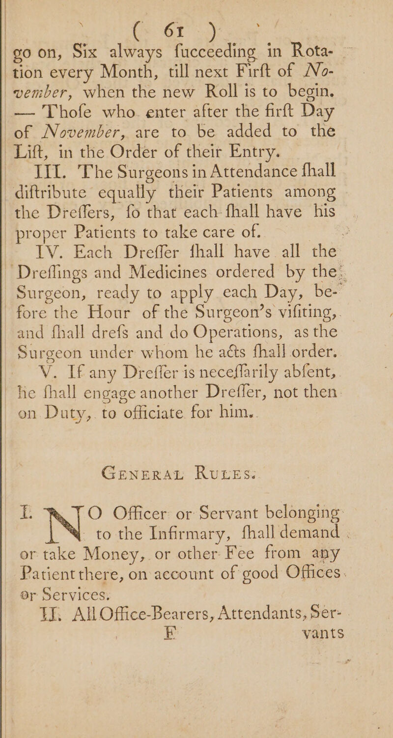 | 61 goon, Six always fucceeding in Rota- tion every Month, till next Firft of No- vember, when the new Roll is to begin. — Thofe who. enter after the firft Day of November, are to be added to the Lift, in the Order of their Entry. III. The Surgeons in Attendance fhall diftribute equally their Patients among the Dreffers, fo that each fhall have his _ proper Patients to take care of. . IV. Each Dreffer fhall have all the ~ Dreflings and Medicines ordered by the: Surgeon, ready to apply each Day, be- fore the Hour of the Surgeon’s vifiting,. and fhall drefs and do Operations, as the Surgeon under whom he aéts fhall order. V. If any Dreffer is neceflarily abfent, he fhall engage another Drefler, not then. on Duty,. to officiate for him.. GENERAL RULES: Le O Officer or Servant belonging _ to the Infirmary, fhall demand . or take Money, or other Fee from any Patient there, on account of good Offices. er Services. tI. All Office-Bearers, Attendants, Ser- 7 EF vants