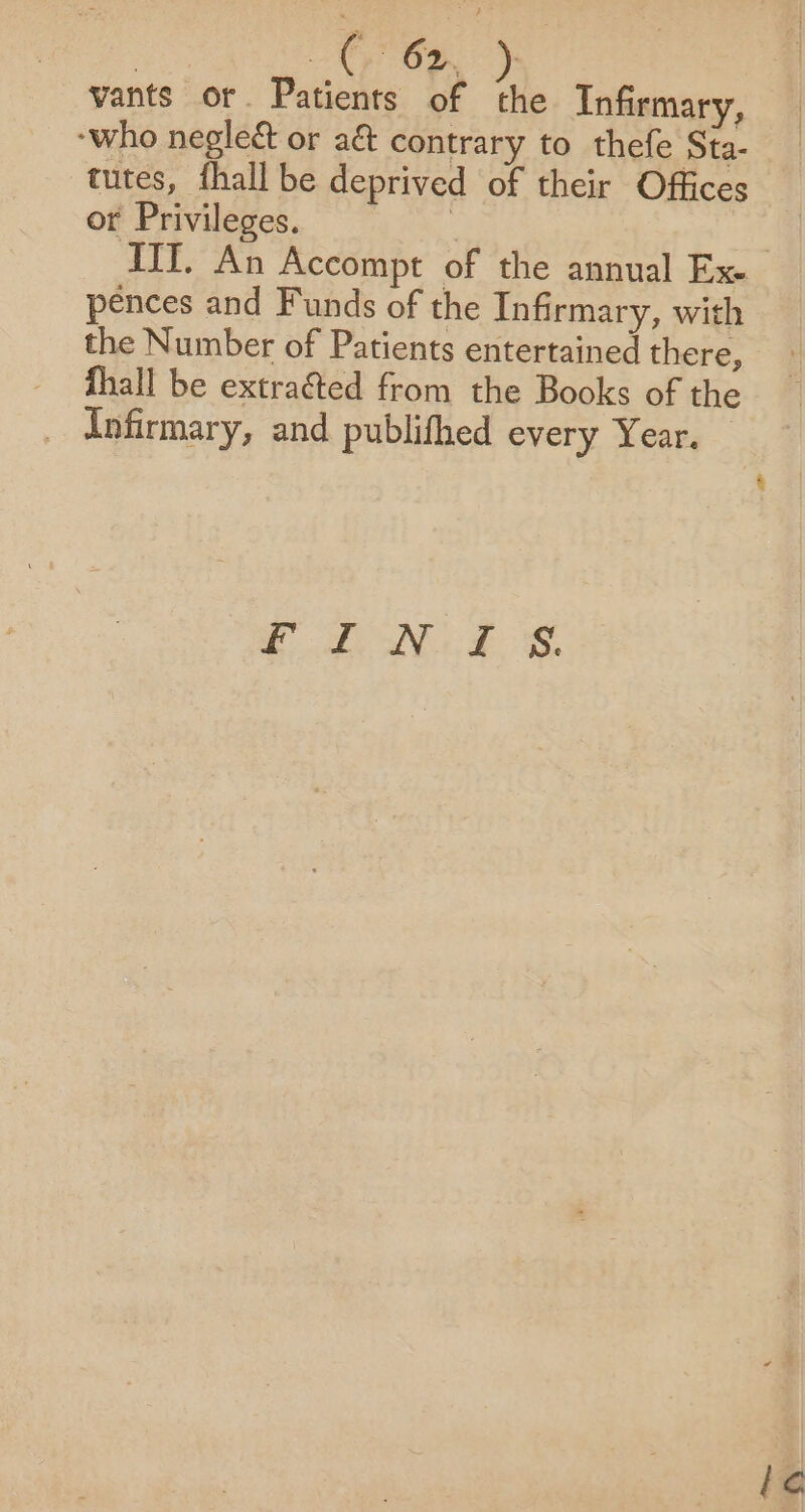 vants or. Patients of the Infirmary, “who negleé&amp; or aé contrary to thefe Sta- tutes, fhall be deprived of their Offices or Privileges. | pences and Funds of the Infirmary, with the Number of Patients entertained there, - fhall be extraéted from the Books of the _ Infirmary, and publithed every Year. — et i eS, i¢