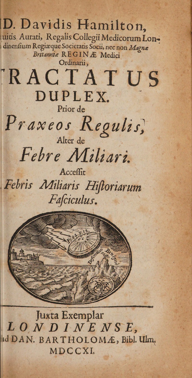 ER | : *  4 Er eod Rm QE n  ; ] bg a £s uL. M aes N P e. D. Davidis Hamilton, uids Aurati, Regalis Collegii Medicorum Lon- | dinenfium Regizeque Societatis Socii, nec non Magne — Britannte REGIN 7E Medici OBSS .. Ordinarii, RACTATUS . DUPLEX b : Prior de Praxeos Regulis; | Alter de : Febre Maliars. ! Acceffit Febris. A7Miliaris. Hifloriarum Lá Fafaculus, | 77 —À Juxta Exemplar ^e LONDINENSE, e idDAN. BARTHOLOM,.£, Bibl. Ulm, | MDCCXI,