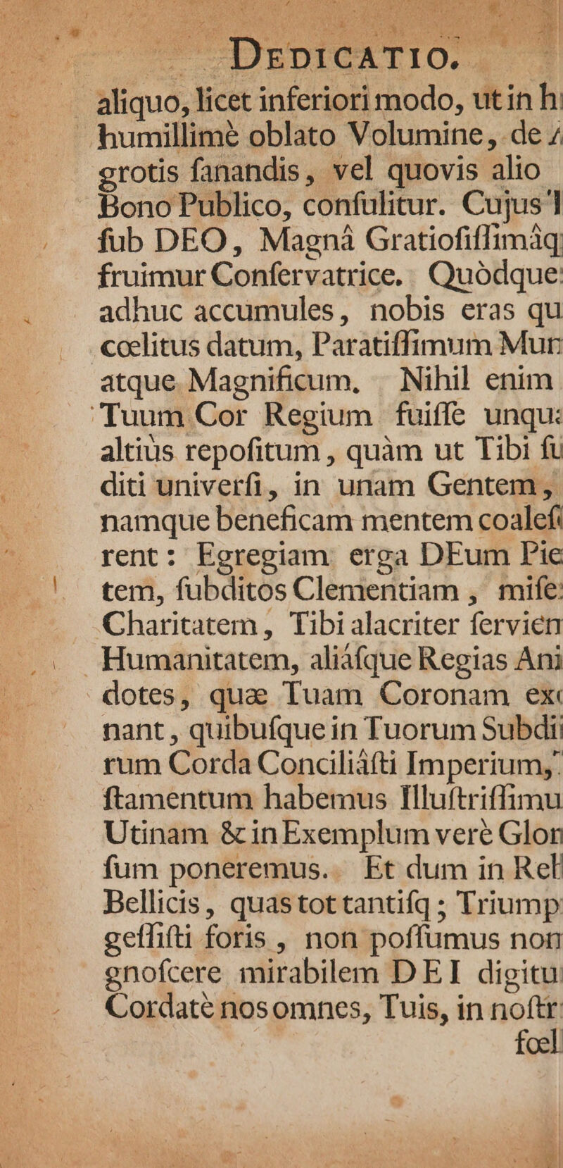TOP qo. ho i er i N54 A UNAE. ) AK x * /—. DrzpicaTIO. grotis fanandis, vel quovis alio fub DEO, Magná Gratiofiffimáq fruimur Confervatrice.. Quodque: adhuc accumules, nobis eras qu coelitus datum, Paratiffimum Mur atque Magnificum, « Nihil enim altius repofitum , quàm ut Tibi fu diti univerfi, in unam Gentem, namque beneficam mentem coalef: rent: Egregiam erga DEum Pie tem, fubditos Clementiam ,' mife: Charitatem, Tibi alacriter fervien dotes, quae Tuam Coronam ex nant , quibufque in Tuorum Subdii rum Corda Concdliàfti Imperium,: ftamentum habemus Illuftriffimu Utinam & in Exemplum veré Glor fum poneremus.. Et dum in Rel Bellicis, quastottantifq; Triump geffifti foris , non poffumus non gnofcere mirabilem DEI digitu: Cordaté nosomnes, Tuis, in noftr: foel