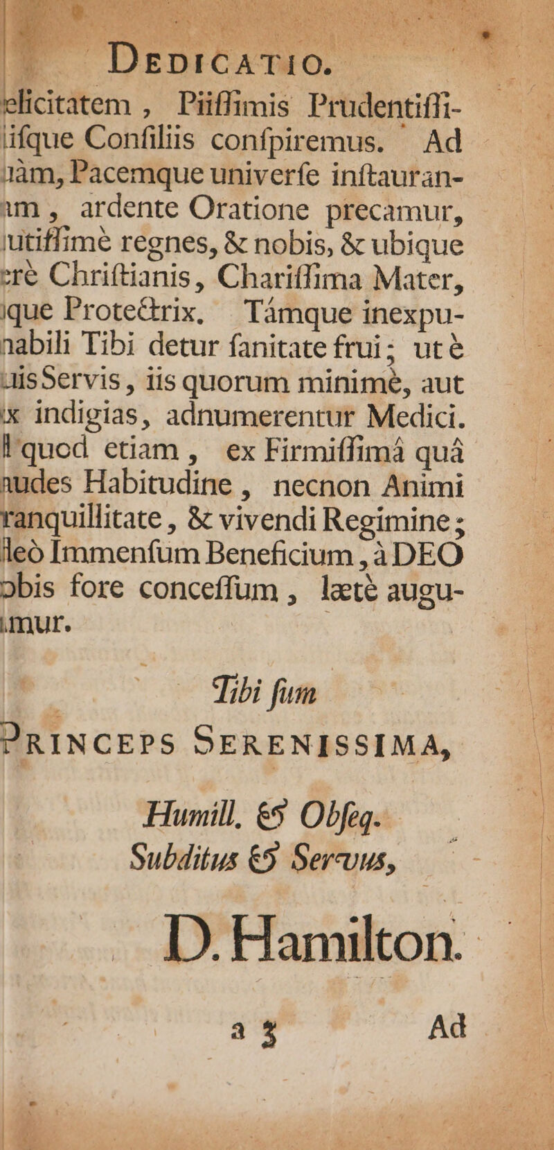 elicitatem , Piiffimis Prudentiffi- üfque Confiliis confpiremus. — Ad gàm, Pacemque univerfe inftauran- im , ardente Oratione precamur, utiffime regnes, &amp; nobis, &amp; ubique ere Chriftianis, Charitfima Mater, ique Protedrix, | Támque inexpu- nabili Tibi detur fanitate frui; uté aisServis , iis quorum minime, aut x indigias, adnumerentur Medici. !quod etiam, ex Firmiffimá quà nudes Habitudine , necnon Animi ranquillitate , &amp; vivendi Regimine ; leo Immenfum Beneficium ,à DEO Dobis fore conceffum , laté augu- mur. | Tibi fim PRINCEPS SERENISSIMA, Humill, €» Obfeg.. Subditus €5 Servus, 3 ^. Ad