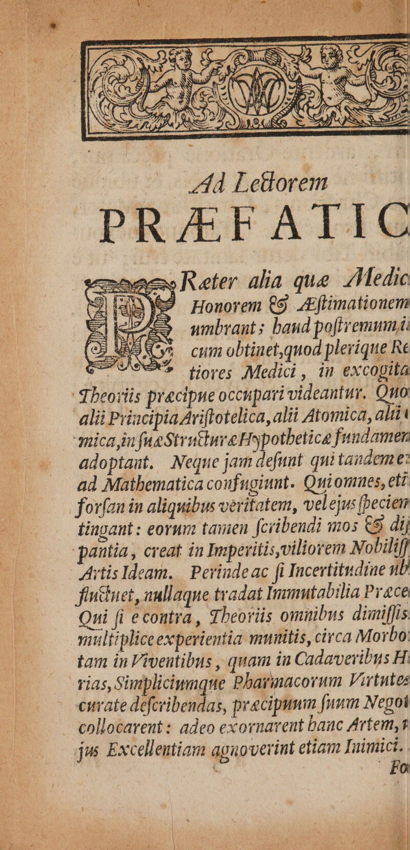 aes Reter. alia que. Medic 4RYe27 Honorem €9 ZEftimationem unbrant: baud poftremmnji cum obtinet,quod plerique Re * tiores Medici , in excopita Theoriis pracipne occupari videantur. Qno ali Prizcipia Ariflotelica, alii Atomica, alii amica in fue Strutture Hspotbetice fundamen -— adoptast. Neque jam defunt. qui tandeme: ad Maibematica coufugiunt. Quiomues, eti t fovfan in aliquibus veritatem, velejus (pecie qm finpant : eornm tamen fcribendi mos C9 dij | pantia , creat in Ipevitis,viliorem Nobili Artis Ideam. | Perinde ac fi Incertitsdiae uD fincuet, aullaque tradat Inmutabilia Prace Qui fi econtra, Theoriis omnibus diniffis siliipliceexperientia muitis, circa Morbo: tam in Viventibus , quam iu Cadavevibus H: vias, Simpliciwnque Pbarinacorum Virtutes curate deferibendas, precipumm [num Negoi collocavent : adeo exornavent banc Artem, s jus. Excelleutiam aguoverint etian Iuimict. . Fo