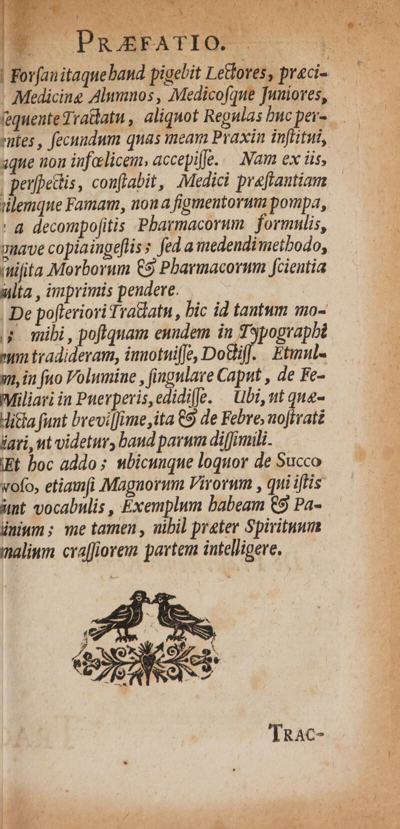 ' Medicine Alumnos , Medicofque Tnuiores, entes , fecuudum quas meam Praxin infiitui, aque non infelicem, accepifje... Nam ex iis, | peufpettis, conflabit, Medici praftantiam ilemque Famam, nona figmentorum pompa, ' à decompofitis Pbarmacorum. | formulis, vmave copiaingefliss fed. a medendimethodo, ifita Morborum £9 Pharmacorum fcientia ulta , imprimis pendere. | | De pofferiori Tradatn , bic id tantum mo- ;; mibi, poftquam euudem in Typograpbi nim tradideram, imotuiffe, DoGifJ. . Etimul- v, in fuo Volumine , (ingulare Caput , de Fe- Miliari in Puerperis,edidie. — Ubi, ut qua- Hitla funt brevilJime,ita €9 de Febre, noJivatz iari, ut videtur, band parum diffimili. IEt boc addo ; ubicunque loquor de Succo wofo, etiamfi Maguormm Virorum , qui iffis unt vocabulis , Exemplum babeam €9 Pa-.— ünitm; me tamen, nibil preter Spirituum | malim. cra[fiorem partem intelligere. 'IRAcC-