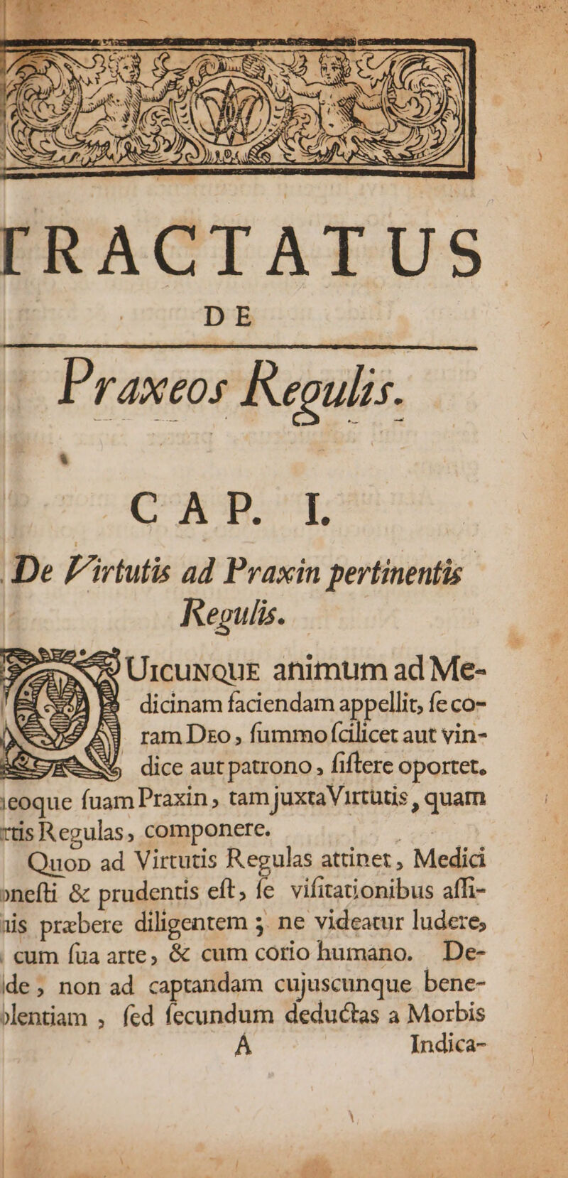 IRACTATUS Praxeos Regulis. CAP.' T. De F'irtutis ad Praxin pertinentis. Regulis. UrcuxouE animum ad Me- $ dicinam faciendam appellit, fe co- 2A ramDzo, fummo (cilicet aut vin- ge NY dice aut patrono, fiftere oportet. ieoque fuam Praxin tam juxtaVirtütis , quam rtis Regulas, componere. pr) Quop ad Virtutis Regulas attinet , Medici »nefti & prudentis eft, fe vifita&onibus affi- «is prebere diligentem 5. ne videatur ludere; . cum füa arte; & cum corio humano. De- ide; non ad captandam cujuscunque bene- jlentiam , fed fecundum deductas a Morbis | Indica-