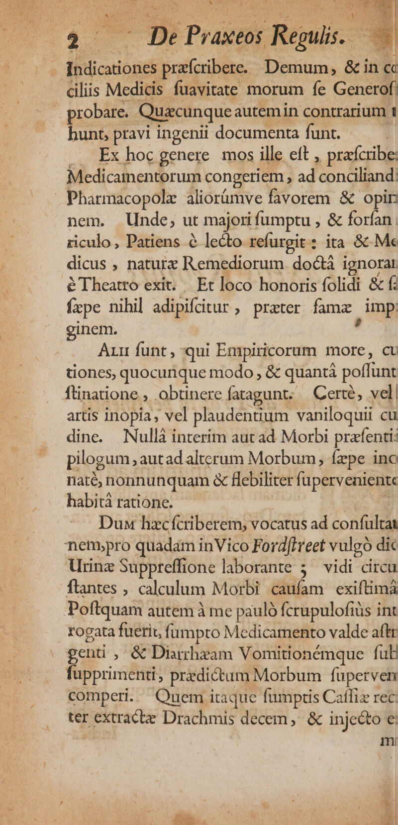 ioi e Praueir Rud ' a prafcribere. Demum, &amp; in Cc ciliis Medicis fuavitate morum fe Genetof probare. Quacunque autemin contrarium 1 bunt, pravi ingenii documenta funt. .. Ex hoc genere. mos ille eft , prafcribe: Medicamentorum congeri em , ad condliand: | Pharmacopolz aliorümve fivorem &amp; opir: nem. Unde, ut majori fümptu , &amp; forfan , riculo, Patiens à lecto refurgit : ita &amp; Me dicus , naturx Remediorum doctá ignorar éTheatro exit... Et loco honoris folidi &amp; f: fpe nihil adipifitur, prater fama , mp. ginem. Aun funt , qui Empiricorum more, ct tiones, quocunque modo , &amp; quantáà poffunt ftinatione , obtinere fatagunt; | Certe, vel artis inopia, vel plaudenuum vaniloquii cu dine. Nullà interim aut ad Morbi pretfenti: pilogum aut ad alterum Morbum, faepe ino naté, nonnunquam &amp; flebiliter fi upervenientc habità ratione. Dux hzcífcriberem, vocatus ad confultat netpro quadam inVico Ford[ireet vulgó dic Urinz Suppreffione laborante 5. vidi circu flantes ; calculum Morbi caufam exiftimà Poftquam autem à me pauló fcrupulofiüs int rogata fuerir, fi umpro Medicamento valde aftr genti , &amp; Diarrhyam Vomitionémque ful fupprimenti, przdictum Morbum fuperven comperi. Quem itaque fumptis Caífiz rec ter extracte Drachmis decem, &amp; injecto €