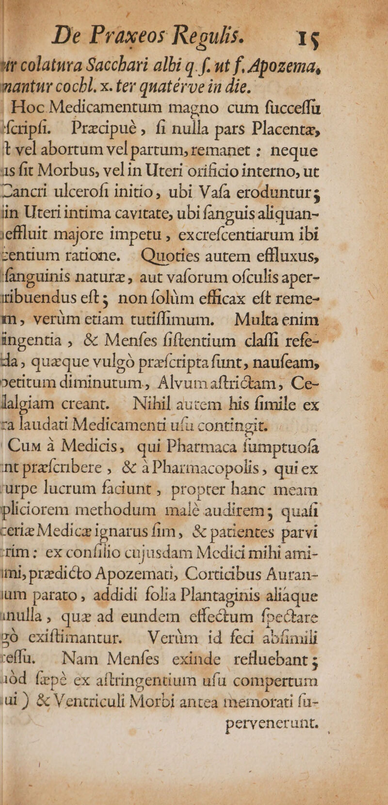 1 3 i A T 5) » Eu p AREE in iim: ELS E .. De Praxeos Regulis. — Wr colatura Saccbari albi q. f. ut f, Apozema, antur cocbl. x. ter quatérve in die. | Mcripfi. Pracipué, fi nulla pars Placenta, it vel abortum vel partum; remanet : neque asfit Morbus, vel in Uteri orificio interno, ut Zancti ulcerofi initio, ubi Vafa erodunturs lin Uteri intima cavitate, ubi fanguis aliquan- jeffluit majore impetu , excrefcentiarum ibi zentium ratione. — Quoties autem eflluxus, fanguinis naturz aut vaforum ofculis aper- iibuendus eft3 noníolüm efficax eft reme- ingentia , &amp; Menfes fiftentium clafli refe- da; quaque vulgó prafcripta funt, naufeam; oetitum diminutum, Álvumaftrictam, Ce- laleiam creant. — Nihil aucem his fimile ex ra laudati Medicamenu u(u contingit. . |Cuu à Medids, qui Pharmaca fumptuofa int przícribere , &amp; à Pharmacopolis, qui ex 'urpe lucrum faciunt , propter hanc meam pliciorem methodum malé audirem; quafi ceris Medic M íim, &amp; patientes parvi rim: ex confilio cajusdam Medici mihi ami- ii, predicto Apozemati, Corticibus Auran- ium parato , addidi folia Plantaginis aliaque inulla, quz ad eundem effe&amp;um foectare có cxiflimantur. —Verüm id fed abíimili reffu. Nam Menfes exinde refluebant ; uód fep? ex aftringentium ufu compertum iui ) &amp; Ventziculi Morbi antea memorati fu-