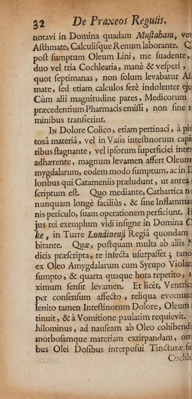 Afthmate, Calculifque Renum laborante. poft fumptum Oleum Lini, me fuadente;, duo vel tria Cochlearia, mané & vefperi » quot feptimanas ; non folum levabatur Ai mate, fed etiam calculos feré indolenter eje Cüm alii magnitudine pares, Medicorum praecedentium Pharmacdsemiffi, non fine t minibus tianficrint. ; . Iu Dolore Colico; etiam pertinaci , à pii tosá materi, vel in Vafis inteftinorum capi ribus ftagnante , vel ipforum fuperficiei inte: adhzrente, magnum levamen affert Oleum mygdalarum, eodem modo fumptum» ac inL loribus qui Catameniis przludunt, ut antea; ícriptum eft... Quo mediante, Cathartica n: nunquam longe facilis , & fine Inflamma: nis periculo, fuam operationem perficiunt. E jus rei exemplum vidi infigne in Domina € ke , in Turre Londiaeufi Kegià quondam. bitante. Qua, poftquam multa ab aliis dicis prafcripta, re infecta ufurpaffet 5 tanc ex Oleo Amygdalarum cum Syrupo Violar. fumpto , & quarta quaque hora repetito » ximum fenfit levamen. Etlicéo, Ventric per confenfüm affecto , reliqua evomue: lenito tamen Inteftinorum Dolore, Oleum: tinuit , & à Vomitione paulatim requicvit. : hilominus , ad naufeam ab Oleo cohibendi morbofamque matcriam extirpandam , Olti bus Olei Dofibus interpofui Tinctur fa Cochk 82 De Praxeos Regulis.
