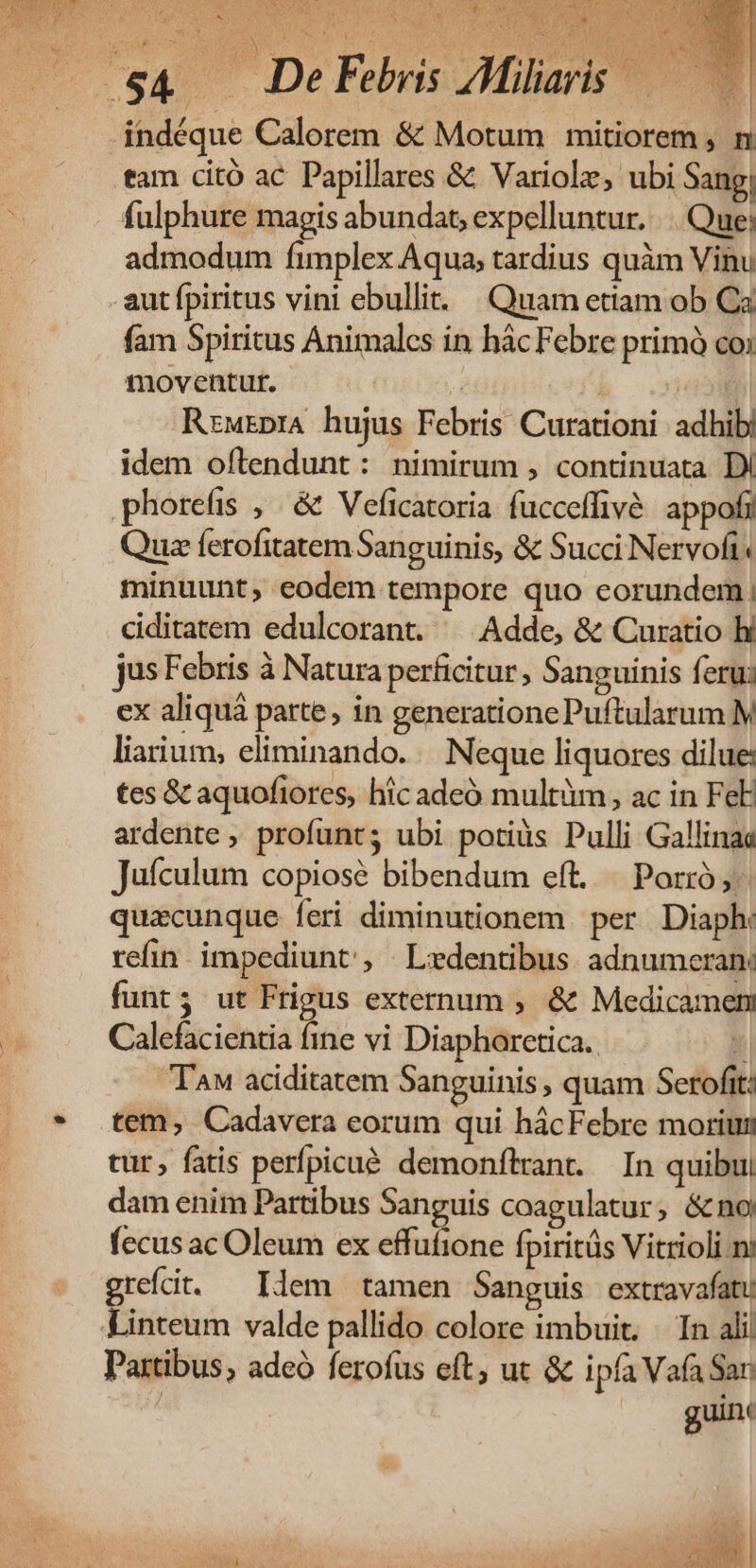 u PE n MR. * &amp; ox à N » 1 . De Febris AMiliaris — indéque Calorem &amp; Motum mitiorem , n tam citó ac Papillares &amp; Variole, ubi Sang; fulphure magis abundat, expelluntur. .. Que; admodum fimplex Aqua, tardius quàm Vinu aut fpiritus vini ebullit. Quam etiam ob Ca fam Spiritus Animales in hác Febre primó co; moventut. | | RrwrprA hujus Febris Curationi adhib| idem oftendunt: nimirum , continuata DI phorefis ,. &amp; Veficatoria fucceffive appofi Quz ferofitatem Sanguinis, &amp; Succ Nervoft. minuunt, eodem tempore quo eorundem; ciditatem edulcorant. ^ Adde, &amp; Curatio hi jus Febris à Natura perficitur, Sanguinis ferui ex aliquá parte, in generatione Puftularum M liarium; eliminando... Neque liquores dilue: tes &amp; aquofiores, hic adeó multüm, ac in FeE ardente , profunts ubi potiüs Pulli Gallinaa Jufculum copiose bibendum eft... Porró ,- quacunque feri diminutionem per. Diaph: refin. impediunt, | Ledentibus adnumeran: funt; ut Frigus externum ; &amp; Medicament Calefacientia fine vi Diaphorctica. ki TAM aciditatem Sanguinis , quam Serofit: tem, Cadavera eorum qui hácFebre morium tur, fatis perfpicué. demonftrant. In quibui dam enim Partibus Sanguis coagulatur, &amp;no fecus ac Oleum ex effufione Ípiritüs Vitrioli ni grefdit. ^ Idem tamen Sanguis extravafatu Partibus, adeó ferofus eft, ut &amp; ipfa Vafa San  guinc  | ew