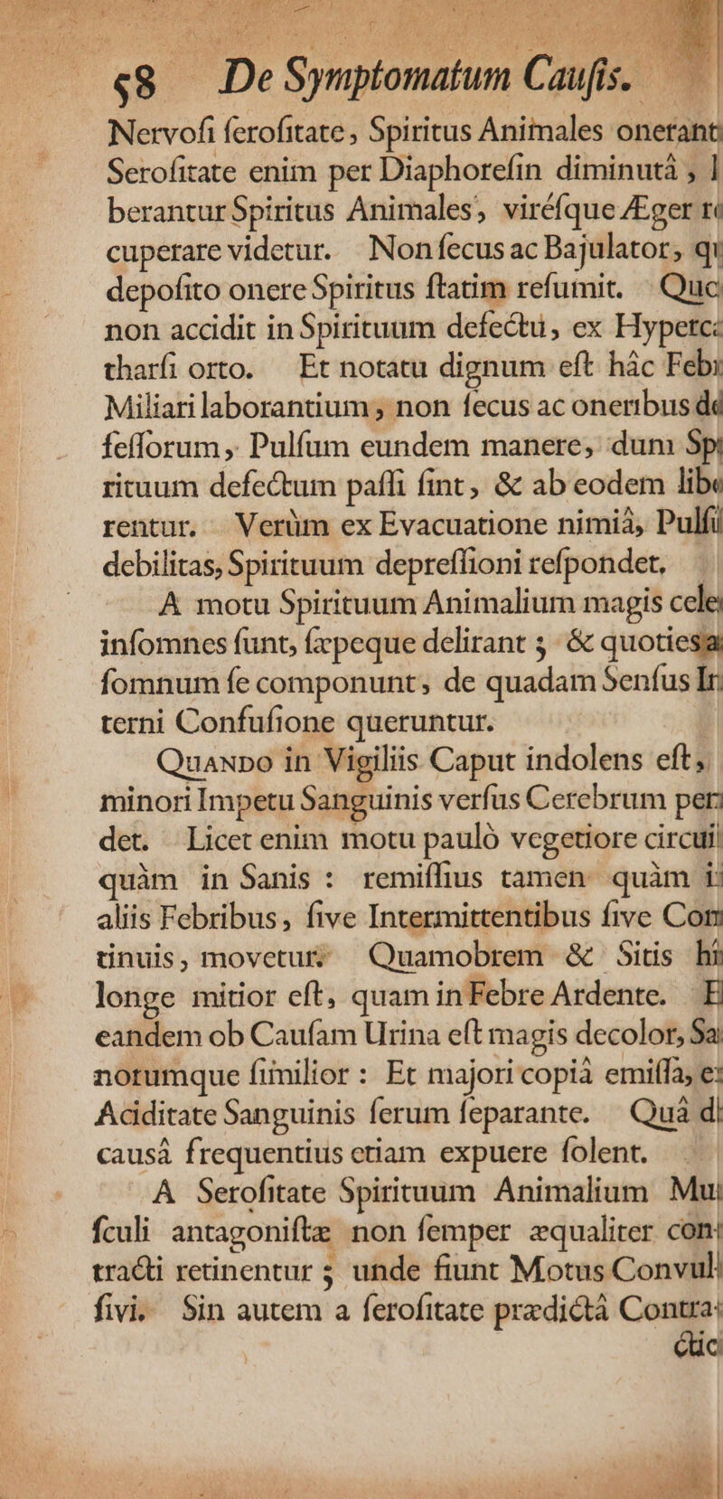EL VP: Per eis EAS JAM Ida : Tip Nervofi ferofitate , Spiritus Animales onetant Serofitate enim per Diaphorefin diminutà ; ] beranturSpiritus Animales, viréfque /Eger ré cuperare videtur. | Non fecus ac Bajulator; qi depofito onere Spiritus ftatim refumit. | Quc non accidit in Spirituum defectu, ex Hypetc: tharfi orto. — Et notatu dignum eft hác Feb: Miliari laborantium; non fecus ac oneribus dd fefforum ,. Pulfum eundem manere; dun Spi rituum defectum paffi fint, &amp; ab eodem libe rentur. Verüm ex Evacuatione nimià, Pulfi debilitas, Spirituum depreffioni refpondet, A motu Spirituum Animalium magis cele; infomnces funt, fxpeque delirant ;. &amp; quoties fomnum fe componunt, de quadam Senfus Iri terni Confufione queruntur. | Quauro in Vigiliis Caput indolens eft, minori Impetu Sanguinis verfus Cerebrum per: det. Licet enim motu pauló vegetiore circuli quàm in Sanis : remiffius tamen: quàm i: aliis Febribus, five Intermittentibus five Con tinuis,movetur? Quamobrem &amp; itis hi longe mitior eft, quam inFebre Ardente. E eandem ob Caufam Urina eft magis decolor, Sa! norumque finilior : Et majori copià emiffa, e: Acdiditate Sanguinis ferum feparante. — Quá d: causá frequentius etiam expuere folent. A Serofitate Spirituum Animalium Mui fculi antagonifte non femper zqualiter con: tracti retinentur 5; unde fiunt Motus Convul. fivi. Sin autem a ferofitate predictà Contra: iuc  TT n cg vi AT 14)