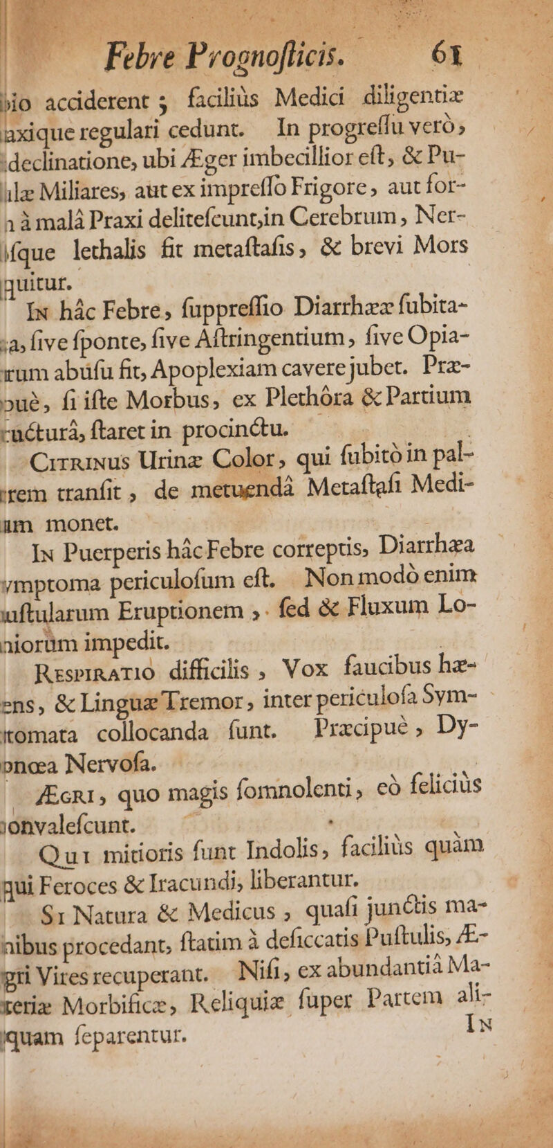 Ycnis ER E Mu rA ; nee ROI, TU AA QM OE À Y ona UL ic sr M E M INTEL v j -— IK: ac jio acdderent 5 facilis. Medici diligenti axiqueregulari cedunt. — In progreffu Veró» :declinatione, ubi /Eger imbecillior eft, &amp; Pu- iile Miliares, aut ex impretfo Frigore, aut for- 1àmalá Praxi delitefcunt;in Cerebrum , Ner- ique lethalis fit metaftafis, &amp; brevi Mors quitur. Ix hác Febre, fuppreffio Diarrhaez fubita- :a» five fponte, five Aftringentium five Opia- xum abüfu fit, Apoplexiam caverejubet. Pra- »ué, fiifte Morbus, ex Plethóra &amp; Partium -üéturá,ftaretin procn&amp;du. ^. | Cirnmus Urinz Color, qui fubito in pal- (rem tranfit ; de metuendáà Meraftafi Medi- üm monet. | Ix Puerperis hác Febre correptis, Diarrhza ymptoma periculofum cft. Nonmodó enim uiftularum Eruptionem ;. fed &amp; Fluxum Lo- aiorüm impedit. ij RzsprRATIO diffiGlis , Vox. faucibus hae- Komata collocanda íunt. Pracipue, Dy- oncea Nervofa. | . &amp;EcR1, quo magis fornolenti, eà felicius jonvalefcunt. — - Qui mitioris funt Indolis, facilius quàm qui Feroces &amp; Iracundi, liberantur. $1 Natura &amp; Medicus , quafi junais ma- nibus procedant, ftatim à deficcatis Puftulis, E- gri Vires recuperant.- Nifi, ex abundantia Ma- zer» Morbifice, Reliquie fuper Partem ali- iquam feparentur. Iu |