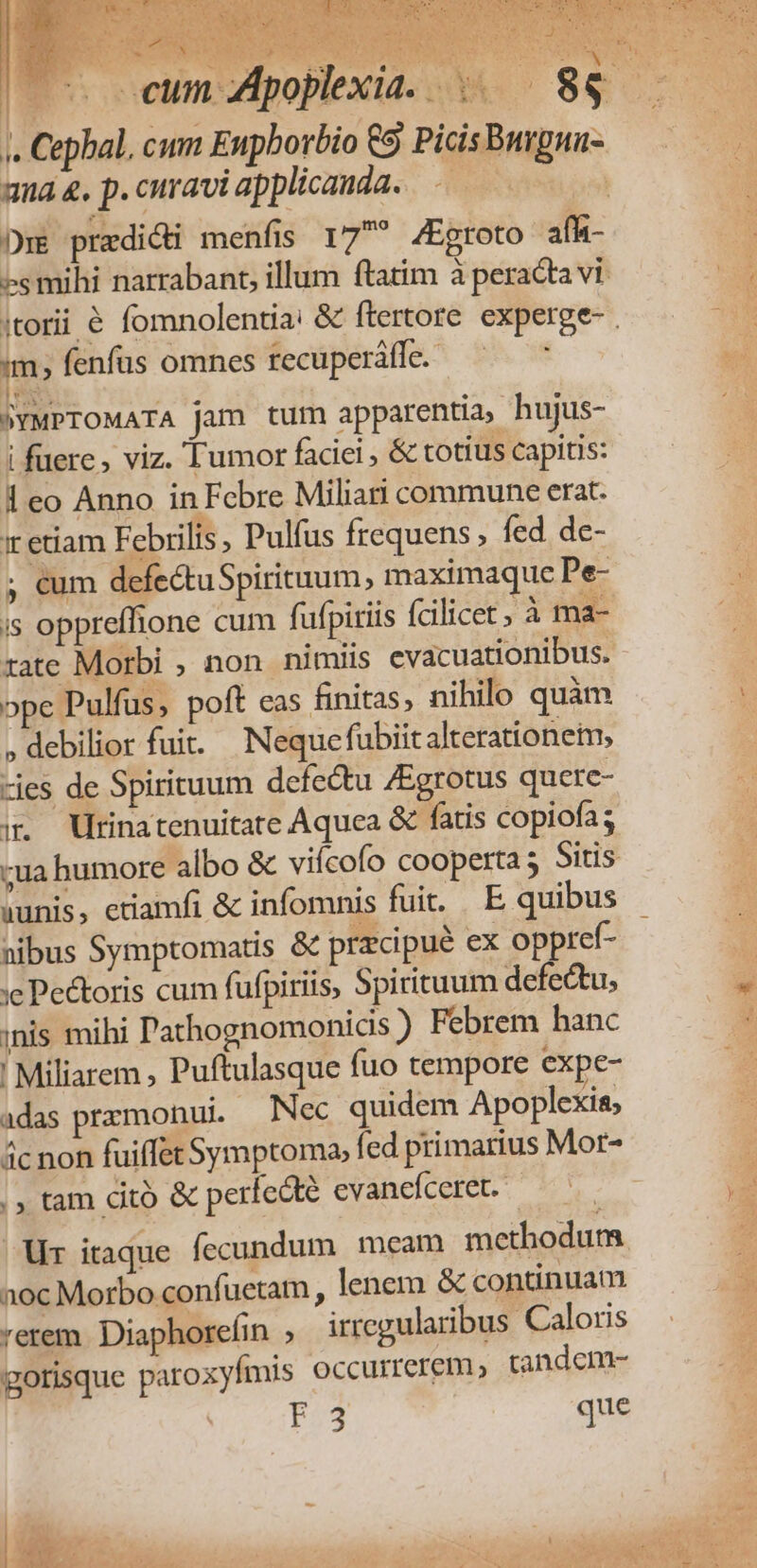1 I 1 TA. MM 3 han VUES SNB, 1 E niei s Lu e 5p: d dos X ; PPS RCM. x ? - . Cephal, cum Enpborbio 9 Picis Burgnu- ana &amp;. p. curavi applicanda. | E pradici menfis 17? /Egroto afh- es mihi narrabant, illum ftatim à peracta vi im, fenfus omnes recuperáffe.- E - NYMPTOMATA jam tum apparentia, hujus- i fuere, viz. Tumor faciei, &amp; totius capitis: 1 eo Anno in Febre Miliari commune erat. xr etiam Febrilis, Pulfus frequens; fed de- ; €um defectuSpirituum, maximaque Pe- is oppreffione cum fufpiriis fcilicet, à ma- rate Morbi , non nimiis evacuationibus. ope Pulfus, poft eas finitas; nihilo quàm . debilior fuit. Nequefübiitalterationetm, -jes de Spirituum defe&amp;tu /Egrotus quete- i. Wrinatenuitate Aquea &amp; fatis copiofa; -ua humore albo &amp; viícofo cooperta ; Sitis (unis, etiamfi &amp; infomnis fuit. E, quibus nibus Symptomatis &amp; przcipué ex op ref- :e Pe&amp;toris cum fufpiriis, Spirituum de ectu, inis mihi athognomonicis ) Febrem hanc ' Miliarem , Puftulasque fuo tempore expe- adas prxmonui. Nec quidem Apoplexis; ác non fuiffet Symptoma, fed primarius Mor- |; tam citó &amp; perfecte evanefceret. | Ur itaque fecundum meam methodum aoc Morbo confuetam , lenem &amp; continuam rerem. Diaphorefin irregularibus Caloris gotisque patoxyfmis Occurrerem, tandem- F3 que xm r