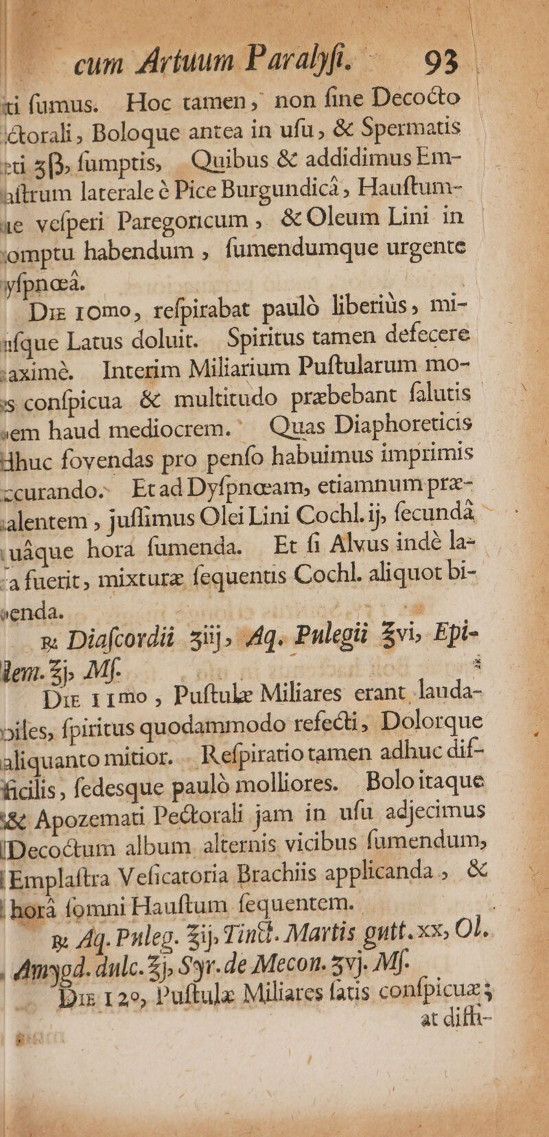 X QUU CEN SUN L2 j* ^i Im&amp;*-—u ag * Ro PRATUEMAT Dee, TONEINSIE ON TS WE -^ ss AC E» M :&amp;orali, Boloque antea in ufu, &amp; Spermatis t 5» fumptis, uibus &amp; addidimus Em- aftrum laterale Pice Burgundicà, Hauftum- ae velperi Paregoricum ,, &amp; Oleum Lini in ;omptu habendum , fumendumque urgente yfpnasa. | Diz 10mo, refpirabat pauló liberiüs, mi- »fque Latus doluit. Spiritus tamen defecere .aximé. Interim Miliarium Puftularum mo- js confpicua &amp; multitudo prebebant falutis - ;em haud mediocrem. Quas Diaphoretias Hhuc fovendas pro penfo habuimus imprimis zcurando. Etad Dyfpnocam, etiamnum prz- :uáque hora fumenda. Et fi Alvus indé la- ^4 fuerit, mixturz fequents Cochl. aliquot bi- venda. | T TQ e: Diafcordii. iij, Aq. Pulegii $vi, Epi- len. £j. Mf. üt ni zur Det fic à Dir 11mo , Puftule Miliares erant, lauda- oiles, fpiritus quodammodo refecti, Dolorque aliquanto mitior. Refpiratio tamen adhuc dif- ficilis, fedesque pauló molliores. Boloitaque &amp; Apozemati Pe&amp;torali jam in ufu. adjecimus IDeco&amp;tum album alternis vicibus fumendum; | hor fomni Hauftum fequentem.. , dmiyod. dulc. £j, Sr. de Mecon. 5vj. Mf. Ds 129, Puffulx Miliares fatis confpicua; at difh- -
