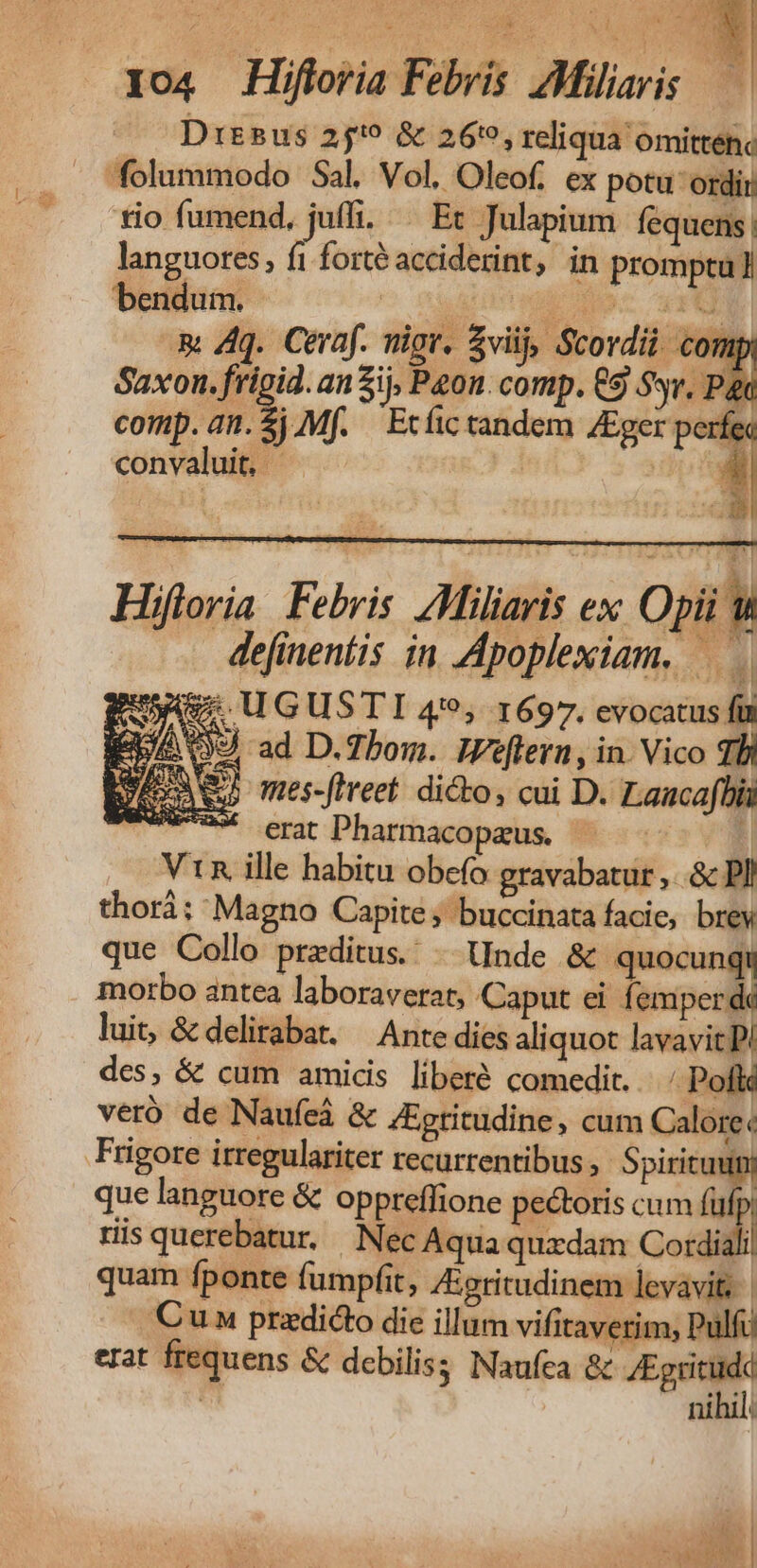 Dy o4 Hifloria Febris AMiliaris — Dresus 25'9 &amp; 26:9, reliqua omite tio fumend, juffi. ^ Et Julapium fequens! languores, f1 forté acciderint, in promptu] bendum. ^ Dad dor wetd &amp; 4q. Ceraf. vigr, viij, Stovdii comp Saxon. frigid. an ij, Peon. comp. €9 Svr. Pat comp. an.) Mf. — Ecfic tandem /Eger perfec convaluit, | Hifloria Febris. ZMiliaris ex, Opii &amp; - defineníis in Apoplexiam, Eus. UGUSTI 4*9, 1697. evocatus fü e 09 ad D.Zhom. IZeflern, in. Vico TBI Meran mes-fireet. dico, cui D. Laacafbia Awwax erit Pharmacopaeus. 1 Vin ille habitu obcío gravabatur ,..&amp; PI thori; Magno Capite; buccinata facie, brey que Collo preditus. -. Unde &amp; quocunqt morbo antea laboraverat, Caput ei femperde luit, &amp; delirabat. — Ante dies aliquoc lavavit P! des, &amp; cum amicis liberé comedit... Poflé veró de Naufeá &amp; ZEpritudine , cum Calore« Frigore itregulariter recurrentibus Spiritu) que languore &amp; oppreflione pectoris cum i ris querebatur, Nec Aqua quxdam Codiali quam fponte fumpfit, Jeritudinem levavit. | Cun praedicto die illum vifitaverim, Pulfu erat frequens &amp; debiliss Naufca &amp; /Egritudd nihil. Te ond 7 PNE NU ucd