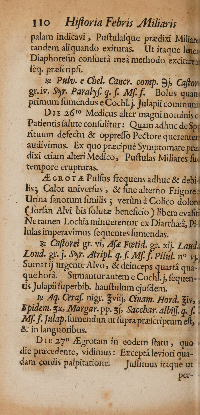palam indicavi , Puftulafque predixi Milia tandem aliquando exituras. — Ut itaque lane Diaphorcfin confuetá meá methodo excitaly feq. pracfcripfi. Mm E m Pulv. e Cbel. Caucr. comp. 9j. Cafton gr.iv. S9r. Paralsf. q. f. Mf. f. Bolus quan; primum fumendus e Cochl. j. Julapii communi: Dit 26'? Medicus alter magni nominis o; Patiends falute confülitur: Quam adhuc de$j rituum defedu &amp; oppreffo Pectore querer tei audivimus. Ex quo przcipué Symptomate. à dixi ctiam alteri Medico, Puftulas Miliares f tempore erupturas. —^ —— Ep! 4E cn 0T &amp; Pulfus frequens adhuc &amp; debi lis; Calor univerfus , &amp; fine alterho Frigo . Urina fanorum fimilis ; verim à Colico dol i (forfan Alvi bis folutze beneficio ) libera evafit Netamen Lochia minuerentur ex Diarrhzá, Pi: lulas imperavimus fequentes fumendas. ] &amp;. Cafforei gr. vi, Afe Fotid. ox. xij. Lag! Loud. gr. j. Syr. Atripl. q. f. Mf. f. Pilul. ne Vi — Sumatij urgente Alvo, &amp; deinceps quartá qua-- quehorá. Surmantur autem e Cochl. ) fequen-. ts Julapiifüperbib. hauftulum ejuídem. i4 .. Rt 4q. Ceraf. nigr. $viij, Clam. Hord. iv, . Epidem. 5x, Matar. pp. 5j, Sacchar. albiff. q. f. - AM. f. Tulap.fumendun utfüpra prafcriptum eft, , &amp; inlanguoribus. T Dr&amp; 27? /Eerotam in eodem ftatu , quo : die przcedente, vidimus: Exceptá leviori qua- dam cordis palpitatione. — Juflimus itaque ut per- Se | Vx ID YN As NDS