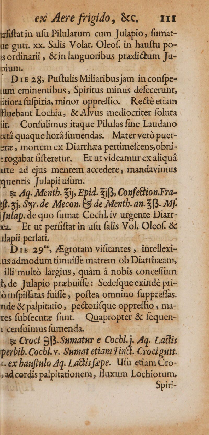 cte (—— . eX Zere frigido, &amp;c. — 11x irfiftatin. ufu Pilularum cum Tulapio , fumat- üe gutt. xx. Salis Volat. Oleof. in hauftu po- isordinarii , &amp; in languoribus predictum Ju- pium. | E — Diz 28, Puftulis Miliaribusjam in confpe- ium eminentibus , Spiritus minus defecerunt, iitiora fufpiria, minor oppreífio. Rectéetiam Huebant Lochia, &amp; Alvus mediocriter foluta lit... Confülimus itaque Pilulas fine Laudano xt quaquehoráfumendas. Mater veró puer- 2rz , mortem ex Diarrhaa pertimefcens,obni- -rogabatíteretur. Et ut videamur ex aliquà utc ad ejus mentem accedere, mandavimus quentis Julapii ufum. | xx Aq. Mentb. ij, Epid. Zio ConfeGion.Fra- fl. 5j. Syr.de Mecon. C9 de Mentb. an. 2 (3. Mf. |[nlap.de quo fümat Cochl.iv urgente Diarr- xa. Et ut perfiftat in ufu falis Vol. Oleof. &amp; alapii perlati. 2 H- Dus 29^, /Egrotam vifitantes ,. intellexi- usadmodum timuiffe matrem ob Diarrhzam, illi multó largius, quàm à nobis conceffum lde Julapio przbuiffe: Sedefque exindé pri- o infpiflatas fuiffe, poftea omnino fuppreffas. nde &amp; palpitatio pectorifque oppreflio , ma- res fubíecute funt. Quapropter &amp; fequen- vcenfümusfumenda — | '&amp; Croci S[.. Sunatnur e Co i Aq. Latlis pperbib. Cochl. v. Sumat etiam Tinte. Croci gutt. «ex baufiulo 4q. La&amp;is fepe. tu etiam Cro- » ad cerdis palpitationem, fluxum Lochiorum, | Spiri-