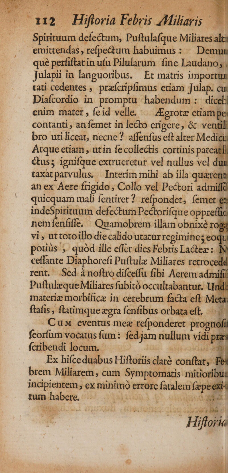 Spirituum defectum, Puftulafque Miliares alti emittendas, refpectum habuimus : ^ Demum qué perfiftat in ufu Pilularum fine Laudano; , Julapii in languoribus. Et matris importun tati cedentes ,. praícripfimus etiam Julap. cu: Diafcordio in promptu habendum :. dicelj enim mater , feid velle... ZEgrota: etiam pey contanti , an femet in lecto erigere, & ventill bro utiliceat, necne? affenfüs eft alter Medicu Atque etiam , utin fe collectis cortinis pateat Gus; ignifque extrueretur vel nullus vcl du taxatparvulus, Interim mihi ab illa quaxent, an ex Aere frigido; Collo vel Pectori admil quicquam mali fentiret ?. refpondet, eX indeSpirituum defectum Pectorifque oppreffia nemfenfiffe. ^ Quamobrem illam obnixe rogá vi , uttotoillo die calido utacur regimine; eoqu potiüs ,. quód ille effet dies Febris Lactez : ceffante Diaphorefi Puftulz Miliares retrocede rent. Sed áànoflro difceffu fibi Aerem admii Puftulzque Miliares fubitó occultabantur. Un materiz morbificz in cerebrum facta eft Meta; flafis, ftatimquezgra fenfibus orbata eff, | . Cun eventus mez refponderet re AE feorfum vocatus fum: fed jam nullum vídi pre fcribendi locum. TABRERG 1l Ex hifce duabus Hiftoriis claré conftat; - brem Miliarem, cum Symptomatis mitioribus incipientem; ex minimo errore fatalem fpe exi4 tum habere, f d MAS si , : 290 MD E^ Hiftoria EU