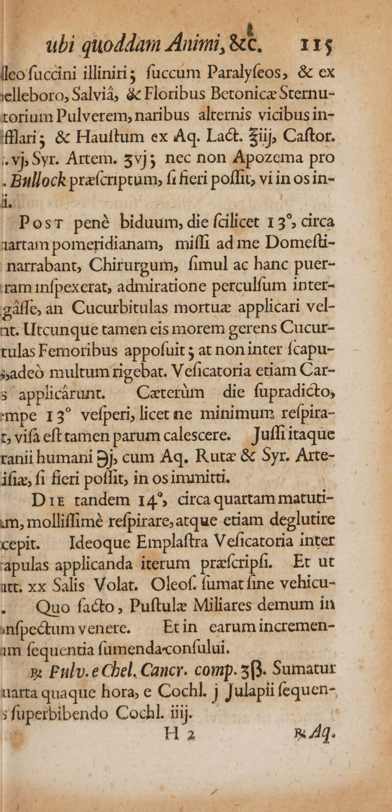( d M ! Mum uo ubi quoddam Animi, &amp;t, IIj lleo füccini illinirig fuccum Paralyfeos, &amp; ex :elleboro, Salvià, &amp; Floribus Betonicz Sternu- torium Pulverem, naribus alternis vicibus in- fflai; &amp; Hauftum ex Aq. Lact. 2iij; Caftor. ». Vj Syr. Artem. 5vj3 nec non Apozcma pro . Bullock prxícriptum, ft fieri poffit, vi in osin- ll: | UM PosT pené biduum, die fcilicet 15^, circa 1artampomeridianam, miíli ad me Domefüi- marrabant, Chirurgum, fimul ac hanc puer- ram infpexcrat, admiratione perculfum inter- gáffe; an Cucurbitulas mortuz applicari vel- at. Utcunque tamen eis morem gerens Cucur- rulas Femoribus appofuit ; at non inter fcapu- 5»adeó multum ngebat. Veficatoria etiam Car- s applicárunt. — Caterüm die fupradicto; mpe 13 vefperi, licet ne minimum reípira- t; vifà efttamen parum calescere. — Juffi itaque ranii humani Bj; cum Aq. Rutz &amp; Syr. Arte- ifiz fi fieri poffit; in osimmitti. Dit tandem 14^ drca quartam matuti- m, molliffimé refpirare; atque etiam deglutire cepit. — Ideoque Emplaftra Veficatoria inter apulas applicanda iterum prafcripf, Et ut att; xx Salis Volat. Oleof. fumat fine vehicu- . . Quo facto, Puftule Miliares demum ín infpedtum venere. — Etin earum incremen- im fequentia fümendaconfului. | Ax Eulv.e Cbel. Cancr. comp. 5(3. Sumatur uarta quaque hora, e Cochl. j Julapii (equen- ;fuperbibendo Cochl. iiij. | Y Ha R Aq.