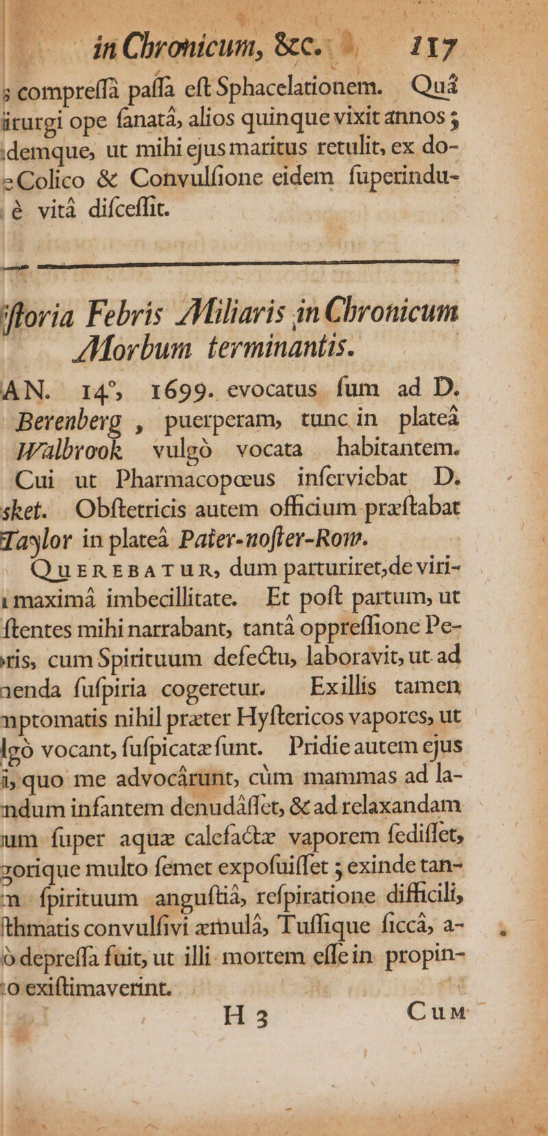 | oldeEbp su iu NP NE | dnCbronicum, &amp;c. .— 117 — ; compreffà paífà eft Sphacelationem. Quà iirurgi ope fana, alios quinque vixit annos ; idemque, ut mihi ejus maritus retulit, ex do- eColico &amp; Convulfione eidem. fuperindu- ;&amp; vità difceffit. X Jfloria Febris ZMiliaris in Chronicum ZMorbum terminantis. | AN. 14^, 1699. evocatus fum ad D. Berenberg , puerperam, tunc in plateá Wlbrook | vulgó vocata / habitantem. Cui ut Pharmacopaeus inferviebat D. sket. .Obftetricis autem officium praftabat Taylor in plateà Pater-uoffer-Rom. QursnEBATUR, dum parturiret;de viri- imaximá imbecillitate. — Ec poft partum, ut ftentes mihi narrabant, tantà oppreffione Pe- ris, cum Spirituum defectu, laboravit, ut ad 1enda füfpiria cogeretur. ^ Exillis tamen nptomatis nihil prater Hyftericos vapores, ut lgó vocant, fufpicatefunt. Pridieautem ejus i;quo me advocárunt, cim mammas ad la- ndum infantem denudáffet, &amp; ad relaxandam um fuper aquz calefadie vaporem fediffet; zorique multo femet expofuiífet 5 exinde tan- m. fpirituum anguflià; refpiratione difficili, Ithmatis convulfivi xrnulá, Tuffique ficcá; a- ó depreffa fuit; ut illi: mortem effein. propin- :0 exiftimaverint. | d. X H3 Cuw