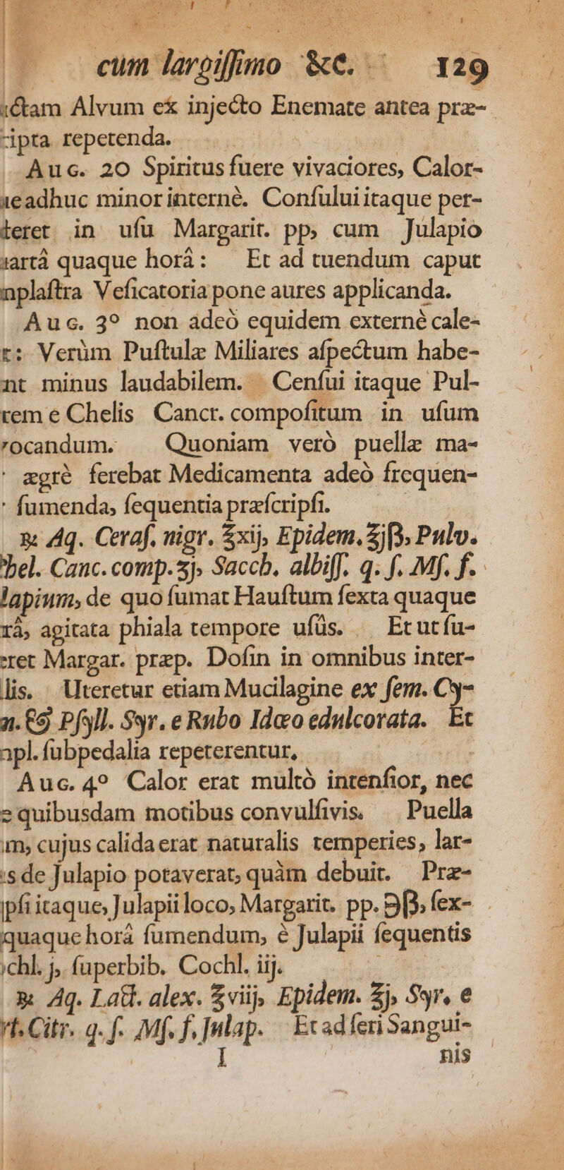 AGE Su eim. uo dr, MRSMEENE DICIS ROME No arf eu St N A ME, 7^ , CHROME gen HUN t IO esM n Nn ) LI $ A 1 ) L | eum largifimo &amp;e..— 129 :&amp;am Alvum e&amp; inje&amp;to Enemate antea prz-.. dpta repetenda. Auc. 20 Spiritus fuere vivaciores, Calor- 1eadhuc minorinterné. Confului itaque per- leret in ufu Margari. pp, cum Julapio artà quaque horà: — Et ad tuendum caput nplaftra Veficatoria pone aures applicanda. Auc. 3? non adcó equidem externé cale- r; Verüm Puftulz Miliares afpectum habe- nt minus laudabilem. | Cenfui itaque Pul- rem e Chelis. Cancr. compofitum in. ufum rocandum. ^ Quoniam veró puelle ma- ' egré ferebat Medicamenta adeó frequen- - fumenda, fequentia prafcripfr. | a Aq. Ceraf. uigr. xij, Epidem. 2j [3 Pulv. Tel. Cauc.comp.sj, Saccb. albifJ. q. f. Mf. f. lapium; de quo fumat Hauftum fexta quaque rà, agitata phiala tempore ufüs. | Etutfu- ret Margar. prep. Dofin in omnibus inter- lis. Uteretur etiam Mucilagine ex fem. C3- 2. £9 PfSll. 99r. e Rubo Ido edulcorata. Et apl. fubpedalia repeterentur, | Auc. 4? Calor erat multó intenfior, nec equibusdam motibus convulfivis. — Puella m, cujus calida erat naturalis temperies, lar- :s de Julapio potaverat; quàm debuit. Prz- ipfi itaque; Julapii loco; Margarit. pp. B3; fex- quaque horá fumendum, é Julapii fequentis ;ichl. j, (uperbib. Cochl. iij. : x Aq. Latt. alex. viij, Epidem. £j, Ssr, e !t. City. g. f. Mf. f, |nlap. | EcadferiSangui- I | nis