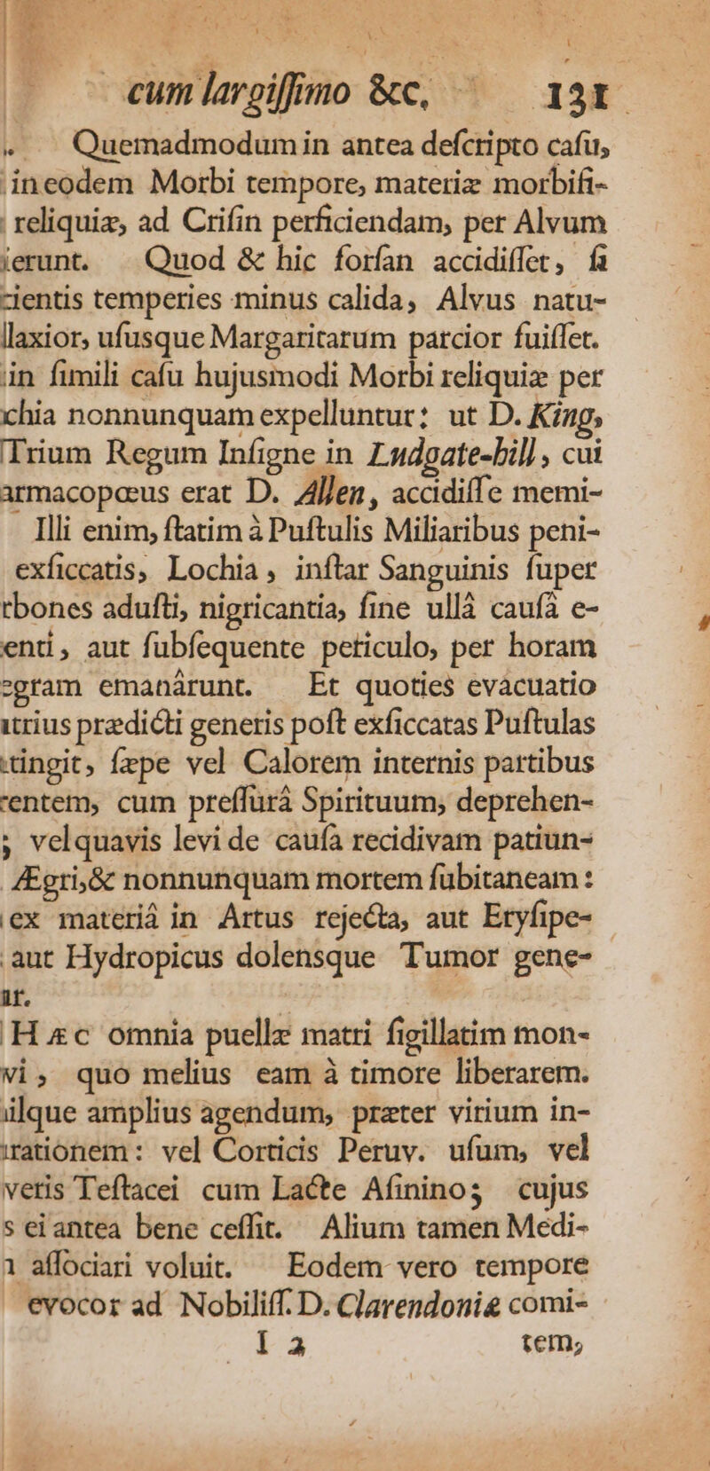 AK b t n cumlargiffuno &amp;c, — — 131. «..— Quemadmodumin antea defctipto cafi, ;ineodem Morbi tempore, materiz morbifi- reliquia; ad Crifin perficiendam; per Alvum ierunt. . Quod &amp; hic forfan accidiffet, fa clentis temperies minus calida, Alvus natu- llaxior, ufusque Margaritarum parcior fuiffet. in fimili cafu hujusmodi Morbi reliquiz per chia nonnunquam expelluntur: ut D. Kizg, Trium Regum Infigne in Ludgate-bil] , cui armacopeeus erat D. Allen, accdiffe memi- Illi enim, ftatim à Puftulis Miliaribus peni- exficcatis, Lochia, inftar Sanguinis fuper tbones adufti, nigricantia, fine ullà caufà e- end, aut fubíequente peticulo; per horam egram emanárunt. Et quoties evacuatio itrius predicti generis poft exficcatas Puftulas -ingit, fepe vel Calorem internis partibus 'entem, cum preffürá Spirituum; deprehen- ; velquavis levi de caufà recidivam patiun- 4Egri;&amp; nonnunquam mortem fübitaneam : ex materiá in Artus rejeda, aut Eryfipe- .aut Hydropicus dolensque Tumor gene- i. : Hc omnia puelle matri figillatim mon- vi, quo melius eam à timore liberarem. ülque amplius agendum, prater virium in- rationem : vel Cortidis Peruv. ufum, vel veris Teftacei cum Lacte Afinino3 cujus s eiantea bene ceffit. Alium tamen Medi- 1 affociarti voluit. ^ Eodem vero tempore evocor ad Nobiliff. D. Clarendonig comi- i13 tem;