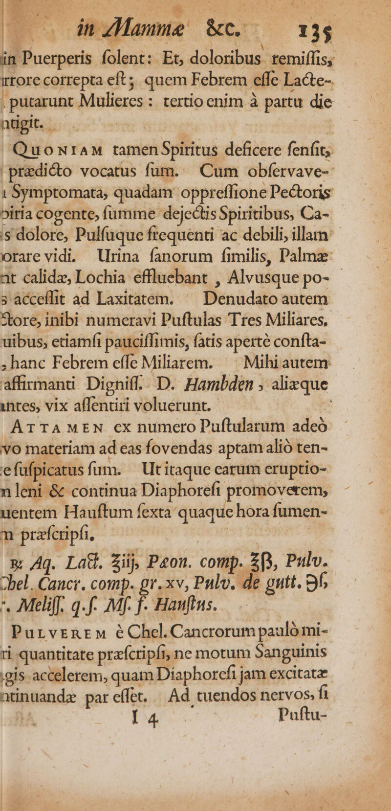 ms diuamme' Kcso 134 — in Puerperis folent: Et, doloribus. temiffiss irrore correpta eft; quem Febrem effe Lacte-. . putarunt Mulieres : tertio enim à partu die ntigit. E 1 QuownraM tamen$Spiritus deficere fenfit; |predicto vocatus fum. Cum obfervave- 1 Symptomata, quadam oppreffione Pectoris biria cogente, fumme dejectis Spiritibus, Ca- is dolore, Pulfuque frequenti ac debili, illam: orare vidi. rina fanorum fimilis, Palma at calidz, Lochia effluebant , Alvusque po- - 3 àcceflit ad Laxitatem. ^ Denudato autem Store, inibi numeravi Puftulas Tres Miliares, uibus, etiamfi pauciffimis, fatis aperte confta- ; hanc Febrem effe Miliarem. ^ Mihiautem affirmand. Dignif.. D. Hambden ; alizque intes, vix affentiri voluerunt. x ATTAMEN ex numero Puftularum adeó vo materiam ad eas fovendas aptam alió ten- efufpicatus fum. — Ut itaque carum eruptio- nleni &amp; continua Diaphorefi promoverem, uentem Hauftum fexta quaque hora fumen- m prafcripfi, EMT E x Aq. Lac. Zi, Peon. comp. 2p, Pulv. bel. Cancr. comp. gr. xv, Pnlv. de gutt. 9f; *. Meli[f. q.f- Mf. f. Hanfius. PurvrERrM éChel.Cancrorum pauló mi- ri quantitate prafcripfi, ne motum Sanguinis gis accelerem, quam Diaphorefi jam excitatae ntinuandz par effet... Ad cuendos nervos, fa I 4. Puftu-