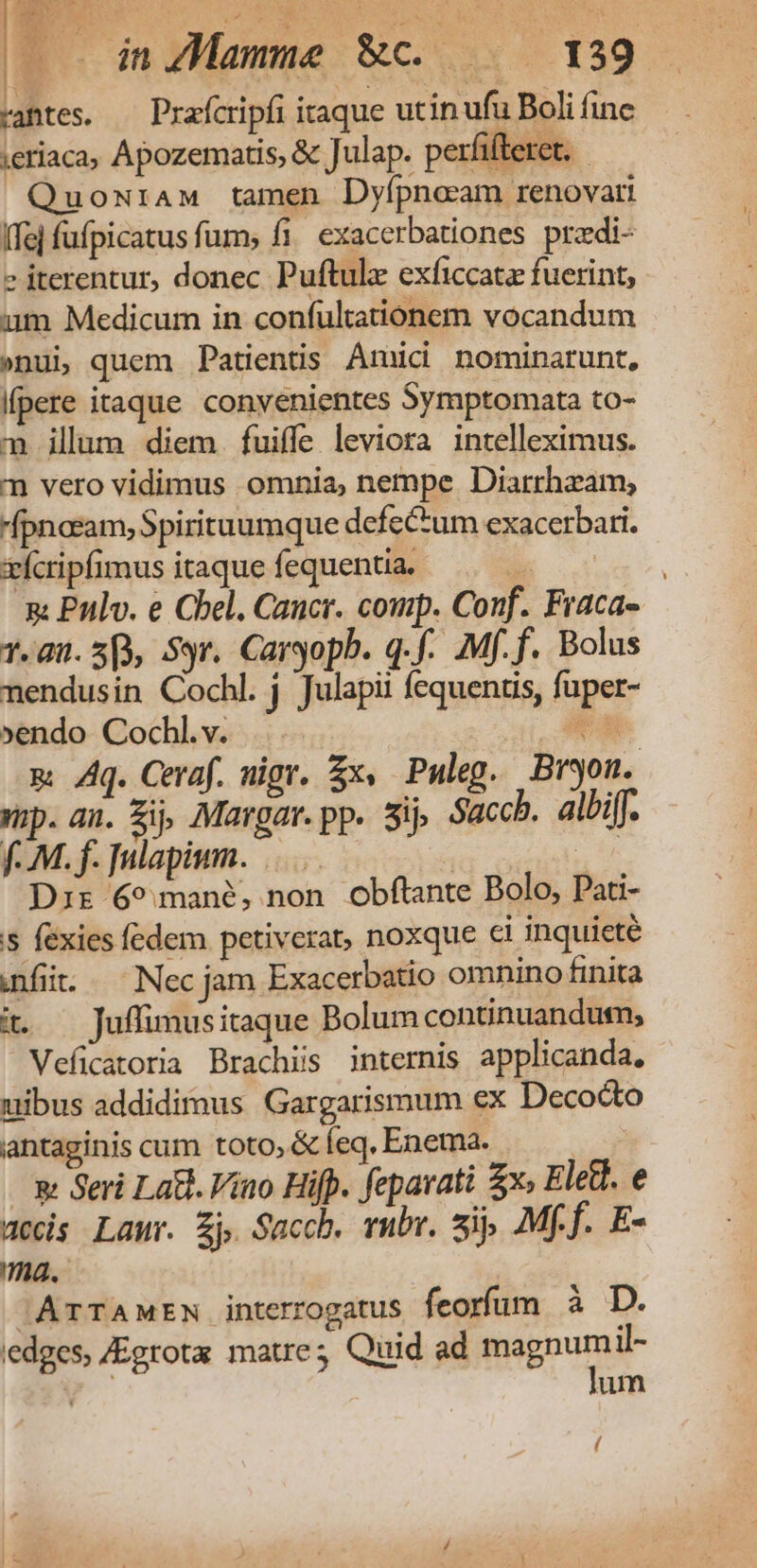 rantes. — Prafcripfi itaque utin ufu Boli fine jeriaca, Apozematis, &amp; Julap. perfifteret. - QuowraM tamen Dyípnoaam renovari Ife] fufpicatus fum, fi. exacerbationes przdi- e iterentur, donec Puftule exficcatz fuerint, um Medicum in confultationem vocandum »nui, quem Patients Amici nominarunt, Kpere itaque convenientes Symptomata to- m illum diem. fuiffe leviora intelleximus. n vero vidimus omnia, nempe Diarrheam, fpnosam, Spirituumque defe&amp;um exacerbari. xícripfimus itaque fequentia. BOCK p Pulv. e Chel. Cancr. comp. Conf. Fraca- 7.80. 5), Syr. Caryopb. q.f-. .Mf.f. Bolus nendusin Cochl. j Julapii fequentis, fuper- »endo Cochl.v. . CH. m Aq. Ceraf. nigr. £x, Puleg. Bryon. mp. an. Zi Margar.pp. sij Saccb. albiff. fM. f. JHlapium. |... | Dir 69 mané, non obftante Bolo, Pati- s féxies fedem petiverat, noxque ci inquicté anf. — Nec jam Exacerbatio omnino finita it — Juffimusitaque Bolum continuandum; Veficatoria Brachis internis applicanda. uibus addidimus Gargarismum ex Decocto antaginis cum toto, &amp; leq, Enema. w Seri Lat. Vino Hifp. fepavati £x» Eletl. e acis Laur. Zj Saccb. rubr. sip Mff. E- ma. 'ArTAMEN interrogatus feorfum à D. edges, JEgrota matre; Quid ad EiEDuS il- um (