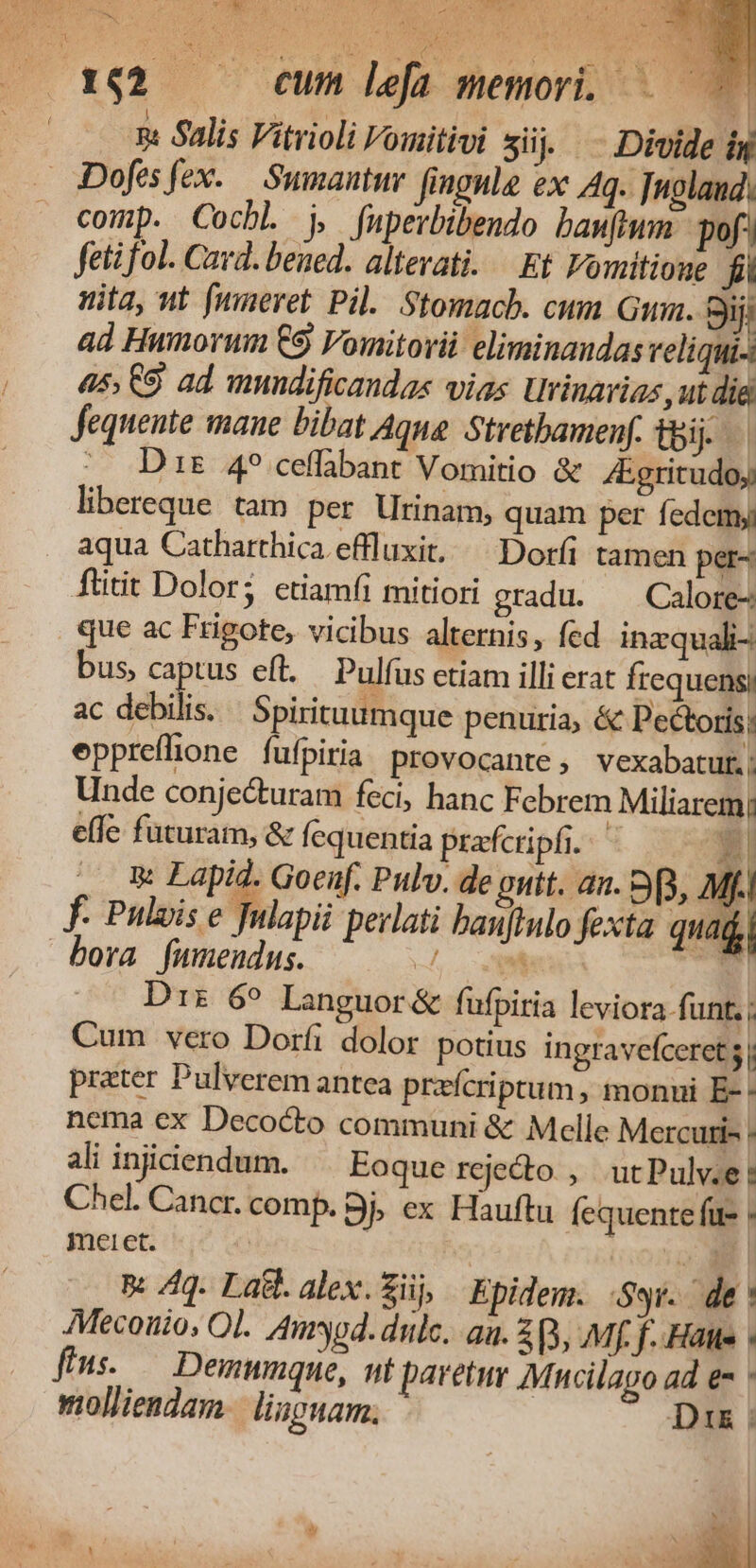 19^ y Do: 162 — cum lefa memori. E | 2: Salis Vitrioli Vomitivi süj.- Divide ig comp. CochL j, fuperbibendo bamhum- pof) fetifol. Card. beued. altevati. — Et Fomitione fi nita, wt [meret Pil. Stomacb. cum Gia. Sij; ad Humorum C9 Vomitorii eliminandas veliqui- 45; 9 ad mundificandas vias Urinarias ,ut die fequente maue bibat Aque Strethamenf. tbi. ^. Dis 4? ceffbant Vomitio &amp; Egritudoj libereque tam per Urinam, quam per fedemy: aqua Catharthica effluxit./— Doríi tamen per- füitit Dolor; ctiamfi mitiori gradu. ^ Calore- que ac Frigote, vicibus alternis, fed inzquali- bus, captus eft. — Pulfus etiam illi erat Írequensi ac debilis. | Spirituumque penuria, &amp; Pectoris; eppreflione fufpiria provocante, vexabatut.; Unde conjecturam feci, hanc Febrem Miliarem! effe futuram, &amp; Íequentia prafcripfi. i| ^ E Lapid. Goenf. Pulv. de guit. an. 9p, Mf. f. Puluise Jnlapi perlati banfiulo fexta quaii bora fumendus. -L. V i j D1z 6^ Languor&amp; füfpiria leviora funt. ; Cum vero Dorfi dolor potius ingravefceret 5 | prater Pulverem antea prafcriptum , monui E-- nema ex Decocto communi &amp; Melle Mercuri- : ali injiciendum. Eoque rcjedo , utPulv.e: Chel. Cancr. comp. Bj; ex Hauftu Íequente fue : meret. : | o A I B: /4q. Lat. alex.Züj Epidem. Syr. de: Mecouio; Ol. Amyod. dulc. au. 2, Mf. f. Hatte fms. — Demunque, nt paretur Mucilago ad e- molliendam.| lisguam. Dri ;