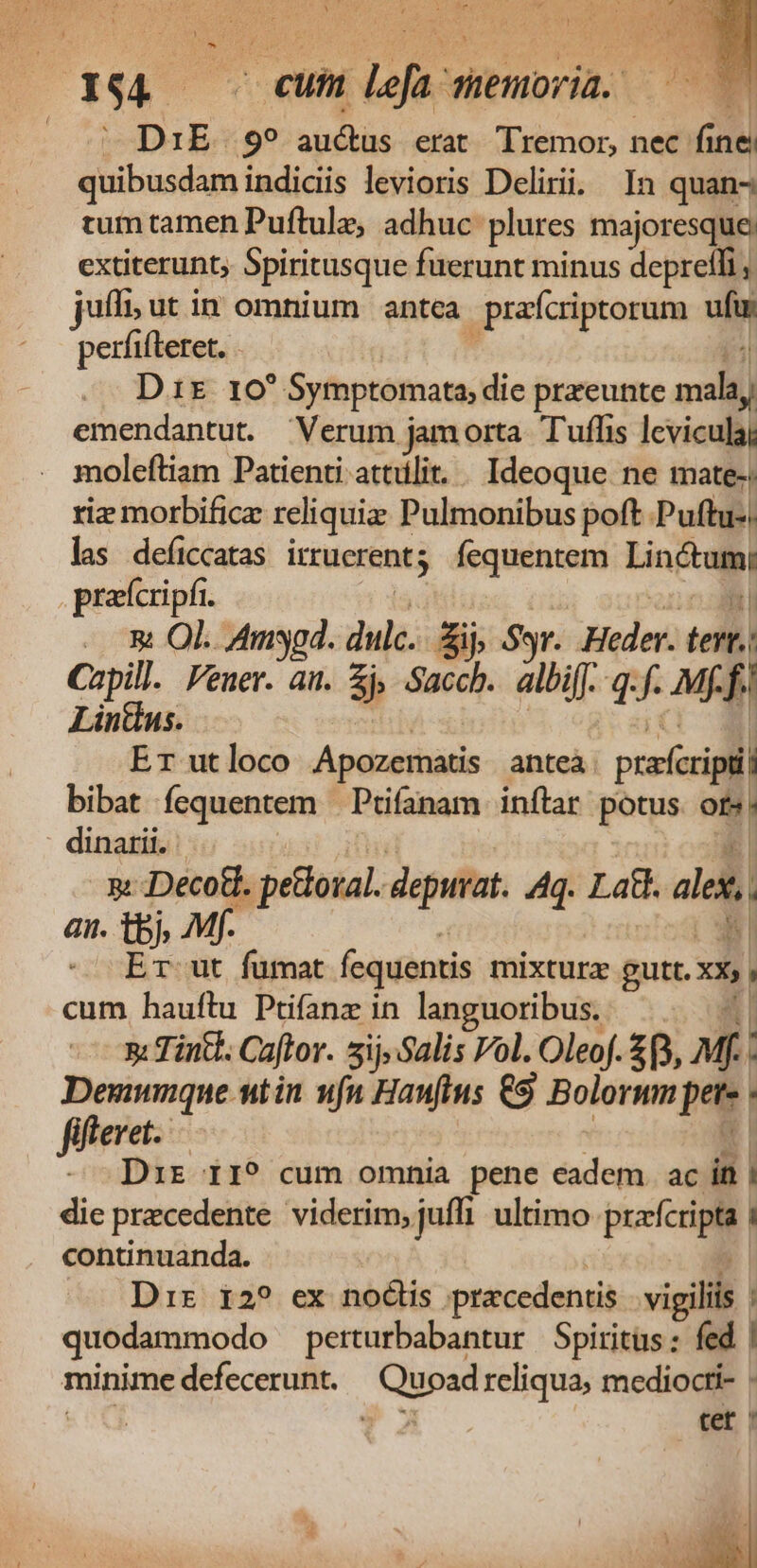 - 154 cum Von düenoria.. | DIE. 9? aucküs erat TTremor, nec. s ine. quibusdam indicis levioris Delirii. In quan tum tamen Puftule; adhuc: plures majoresque extiterunt, Spiritusque fuerunt minus deprelli jufli; ut in omnium antea prafcriptorum ufir perfifteret. . j D1r 10 Symptomata, dic przeunte mala, emendantut. Verum j jamorta Tuffis levicula; moleftiam Patienti attülit. . Ideoque. ne mate: riz morbifica reliquia Pulmonibus poft Puftu-, las deficcatas irrucrent; fequentem Lin praícripfi. - s Ol. Amsyod. dulc. ES $9. Made * Capill. Feuer. ai. 5) Sacch. albif. q.f. Mff; Lintus. Er ut loco Apozematis anteà. praecipi bibat fequentem —Ptifanam inftar potus ot». dinarii.: - &amp; Decotd. pelota. deputat. Aq. Lad. ales, an. tbj, M,  iE git fümat fcquentis mixtura gutt. xx, cum hauftu Püfanz in languoribus. 1 n: Tintl. Caftor. sij;Salis Vol. Oleof. 2, Mf , Demunque utin ufn Hauftus 69 Bolorum pets fiftevet. - Drs r1? cum omnia pene eadem. ac in | die precedente viderim, juffi ultimo dm | continuanda. Dir i2? ex nodis pracedentis vigiliis quodammodo perturbabantur Spiritus: fed | minime defecerunt. br o reliqua, mediocti- | tet ' l hx