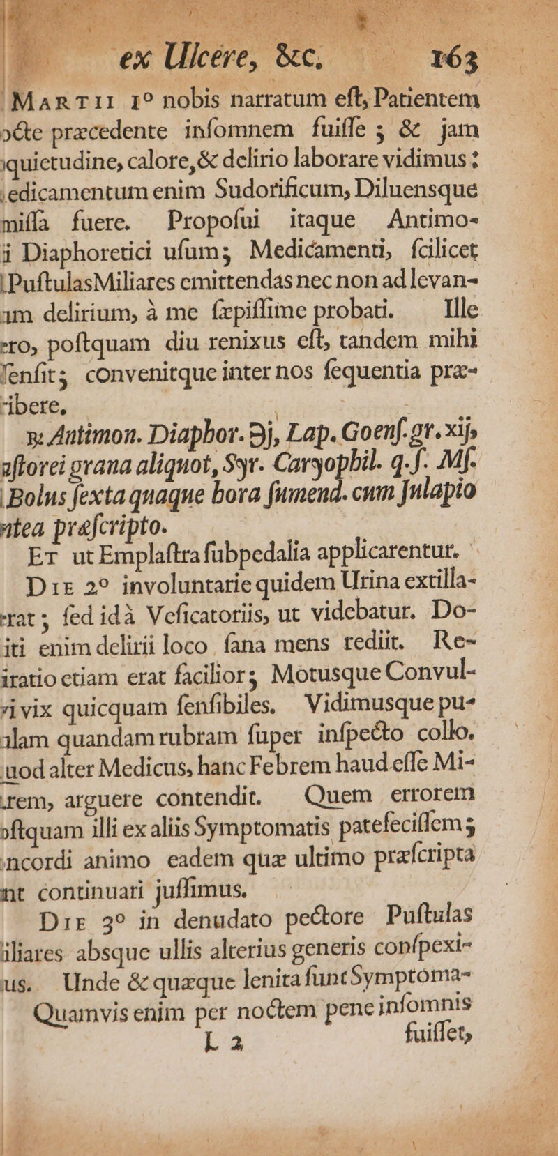 'MaRT1:1 I? nobis narratum eft; Patientem »&amp;e precedente. infomnem fuiffe ; &amp; jam iquietudine, calore, &amp; delirio laborare vidimus: miffa fuere. Propofui itaque —Antimo- à Diaphoretii ufum; Medicament, fcilicet |PuftulasMiliares emittendas nec non ad levan- 1m delirium, à me fxpiflime probari. —— Ille -ro, poftquam diu renixus eíl, tandem mihi fenfit convenitque inter nos fequentia prz- bere, | | ; i s. Antimon. Diapbor. 9j, Lap. Goenf.2t.xij, sflorei prana aliquot, Sr. Caryopbil. q. f. Mf. Bolus fexta quaque bora fumend. cum Julapio tea prefcripto. Er utEmplaftra fübpedalia applicarentur. ^ Dis 22. involuntarie quidem Urina extilla- xat; fed idà Veficatoriis, ut videbatur. Do- itii enim dclirii loco. fana mens rediit. Re- iratio ctiam erat facilior; Motusque Convul- vix quicquam fenfibile. — Vidimusque pu* 3lam quandam rubram füper infpe&amp;o collo. uodalter Medicus, hanc Febrem haud effe Mi- rem, arguere contendit — Quem errorem »ftquam illi ex aliis Symptomatis patefecilem ; incordi animo. eadem quz ultimo prafcripta nt continuari juffimus. Dr:r 39 in denudato pectore Puftulas iliares absque ullis alterius generis confpexi- u$ Unde &amp; quzque lenira funt5ymptoma- Quamvis enim per noctem pene jinfomnis La fuiffet;